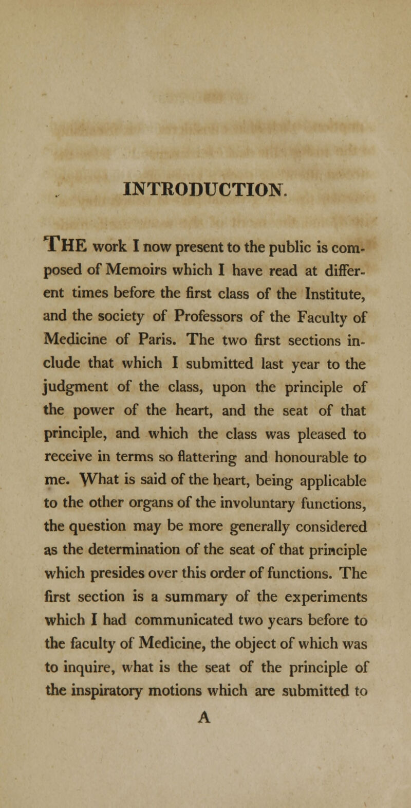 INTRODUCTION. The work I now present to the public is com- posed of Memoirs which I have read at differ- ent times before the first class of the Institute, and the society of Professors of the Faculty of Medicine of Paris. The two first sections in- clude that which I submitted last year to the judgment of the class, upon the principle of the power of the heart, and the seat of that principle, and which the class was pleased to receive in terms so flattering and honourable to me. What is said of the heart, being applicable to the other organs of the involuntary functions, the question may be more generally considered as the determination of the seat of that principle which presides over this order of functions. The first section is a summary of the experiments which I had communicated two years before to the faculty of Medicine, the object of which was to inquire, what is the seat of the principle of the inspiratory motions which are submitted to A