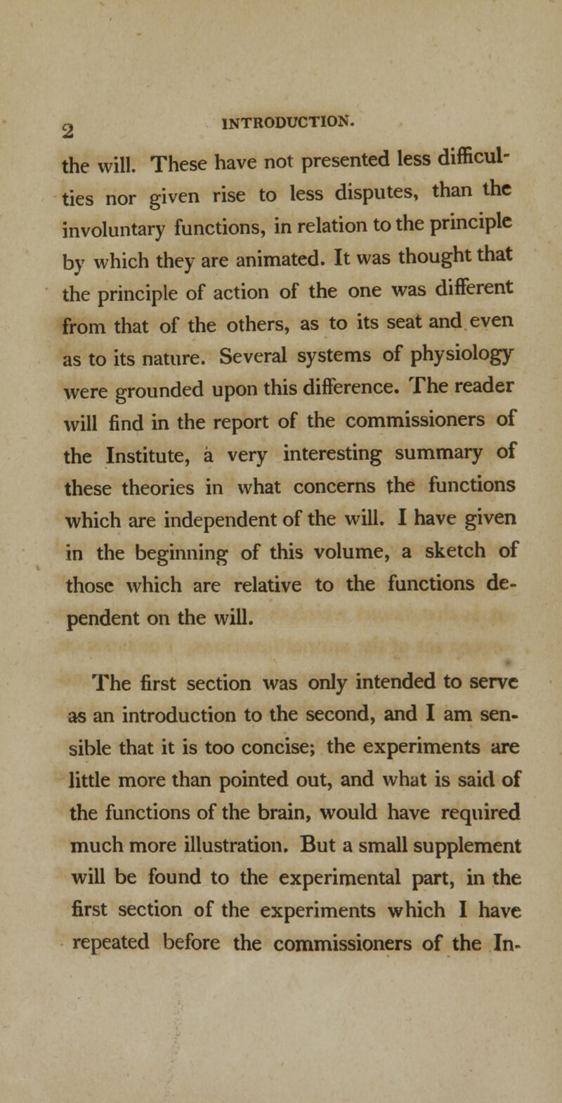 the will. These have not presented less difficul- ties nor given rise to less disputes, than the involuntary functions, in relation to the principle by which they are animated. It was thought that the principle of action of the one was different from that of the others, as to its seat and even as to its nature. Several systems of physiology were grounded upon this difference. The reader will find in the report of the commissioners of the Institute, a very interesting summary of these theories in what concerns the functions which are independent of the will. I have given in the beginning of this volume, a sketch of those which are relative to the functions de- pendent on the will. The first section was only intended to serve as an introduction to the second, and I am sen- sible that it is too concise; the experiments are little more than pointed out, and what is said of the functions of the brain, would have required much more illustration. But a small supplement will be found to the experimental part, in the first section of the experiments which I have repeated before the commissioners of the In-