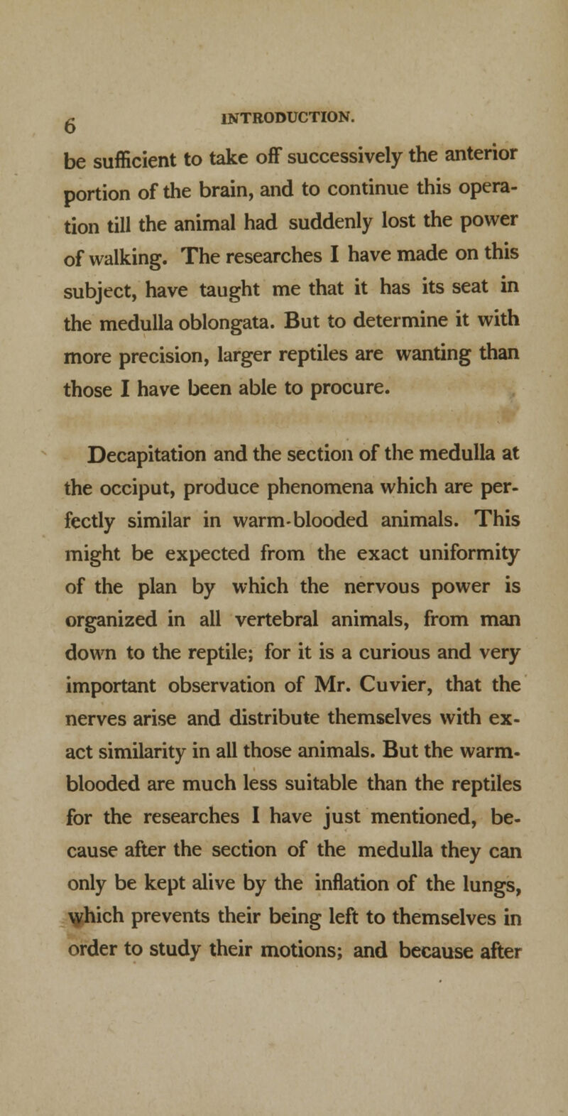 be sufficient to take off successively the anterior portion of the brain, and to continue this opera- tion till the animal had suddenly lost the power of walking. The researches I have made on this subject, have taught me that it has its seat in the medulla oblongata. But to determine it with more precision, larger reptiles are wanting than those I have been able to procure. Decapitation and the section of the medulla at the occiput, produce phenomena which are per- fectly similar in warm-blooded animals. This might be expected from the exact uniformity of the plan by which the nervous power is organized in all vertebral animals, from man down to the reptile; for it is a curious and very important observation of Mr. Cuvier, that the nerves arise and distribute themselves with ex- act similarity in all those animals. But the warm- blooded are much less suitable than the reptiles for the researches I have just mentioned, be- cause after the section of the medulla they can only be kept alive by the inflation of the lungs, ^hich prevents their being left to themselves in order to study their motions; and because after