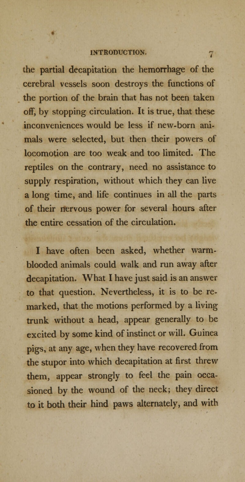 the partial decapitation the hemorrhage of the cerebral vessels soon destroys the functions of the portion of the brain that has not been taken off, by stopping circulation. It is true, that these inconveniences would be less if new-born ani- mals were selected, but then their powers of locomotion are too weak and too limited. The reptiles on the contrary, need no assistance to supply respiration, without which they can live a long time, and life continues in all the parts of their nervous power for several hours after the entire cessation of the circulation. I have often been asked, whether warm- blooded animals could walk and run away after decapitation. What I have just said is an answer to that question. Nevertheless, it is to be re- marked, that the motions performed by a living trunk without a head, appear generally to be excited by some kind of instinct or will. Guinea pigs, at any age, when they have recovered from the stupor into which decapitation at first threw them, appear strongly to feel the pain occa- sioned by the wound of the neck; they direct to it both their hind paws alternately, and with