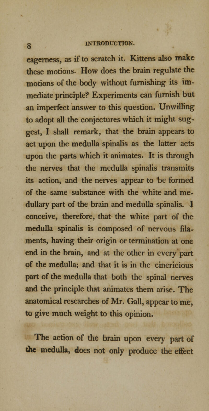 eagerness, as if to scratch it. Kittens also make these motions. How does the brain regulate the motions of the body without furnishing its im- mediate principle? Experiments can furnish but an imperfect answer to this question. Unwilling to adopt all the conjectures which it might sug- gest, I shall remark, that the brain appears to act upon the medulla spinalis as the latter acts upon the parts which it animates. It is through the nerves that the medulla spinalis transmits its action, and the nerves appear to be formed of the same substance with the white and me- dullary part of the brain and medulla spinalis. I conceive, therefore, that the white part of the medulla spinalis is composed of nervous fila- ments, having their origin or termination at one end in the brain, and at the other in every part of the medulla; and that it is in the cinericious part of the medulla that both the spinal nerves and the principle that animates them arise. The anatomical researches of Mr. Gall, appear to mc, to give much weight to this opinion. The action of the brain upon every part of the medulla, does not only produce the effect