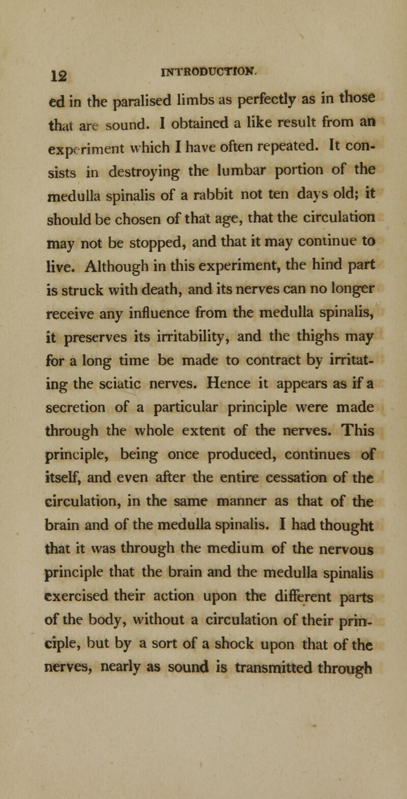 ed in the paralised limbs as perfectly as in those that are sound. I obtained a like result from an expf riment which I have often repeated. It con- sists in destroying the lumbar portion of the medulla spinalis of a rabbit not ten days old; it should be chosen of that age, that the circulation may not be stopped, and that it may continue to live. Although in this experiment, the hind part is struck with death, and its nerves can no longer receive any influence from the medulla spinalis, it preserves its irritability, and the thighs may for a long time be made to contract by irritat- ing the sciatic nerves. Hence it appears as if a secretion of a particular principle were made through the whole extent of the nerves. This principle, being once produced, continues of itself, and even after the entire cessation of the circulation, in the same manner as that of the brain and of the medulla spinalis. I had thought that it was through the medium of the nervous principle that the brain and the medulla spinalis exercised their action upon the different parts of the body, without a circulation of their prin- ciple, but by a sort of a shock upon that of the nerves, nearly as sound is transmitted through