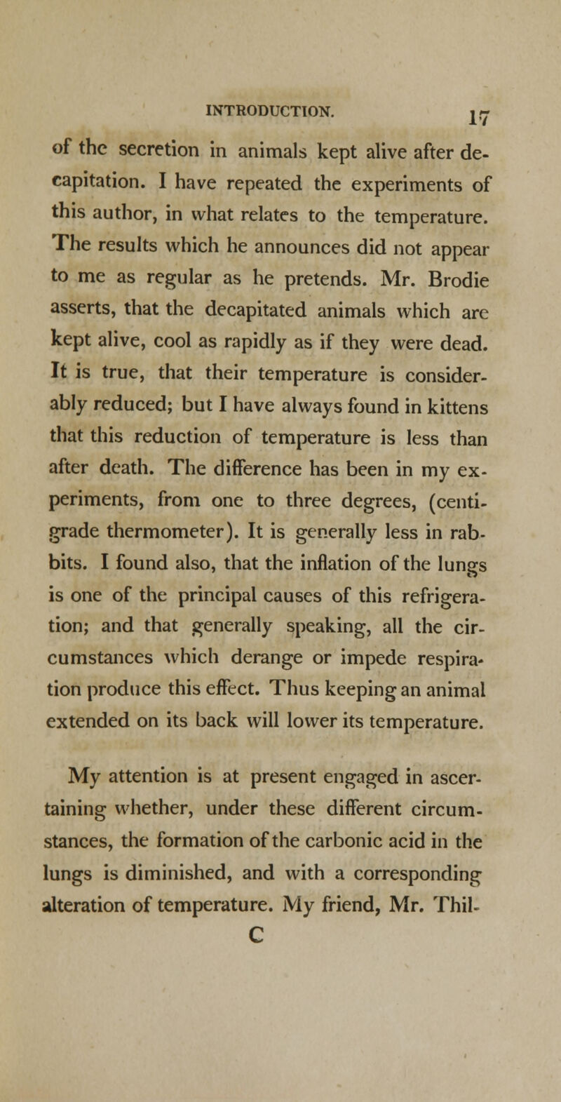 of the secretion in animals kept alive after de- capitation. I have repeated the experiments of this author, in what relates to the temperature. The results which he announces did not appear to me as regular as he pretends. Mr. Brodie asserts, that the decapitated animals which are kept alive, cool as rapidly as if they were dead. It is true, that their temperature is consider- ably reduced; but I have always found in kittens that this reduction of temperature is less than after death. The difference has been in my ex- periments, from one to three degrees, (centi- grade thermometer). It is generally less in rab- bits. I found also, that the inflation of the lungs is one of the principal causes of this refrigera- tion; and that generally speaking, all the cir- cumstances which derange or impede respira- tion produce this effect. Thus keeping an animal extended on its back will lower its temperature. My attention is at present engaged in ascer- taining whether, under these different circum- stances, the formation of the carbonic acid in the lungs is diminished, and with a corresponding alteration of temperature. My friend, Mr. Thil- C