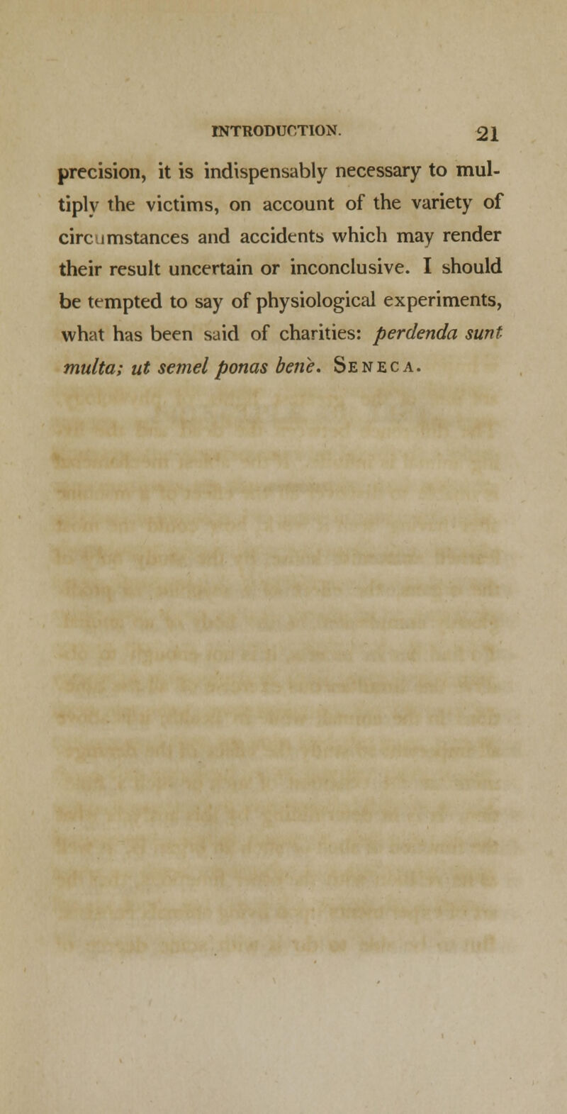 precision, it is indispensably necessary to mul- tiply the victims, on account of the variety of circumstances and accidents which may render their result uncertain or inconclusive. I should be tempted to say of physiological experiments, what has been said of charities: perdenda sunt multa; ut semel ponas bene. Seneca.