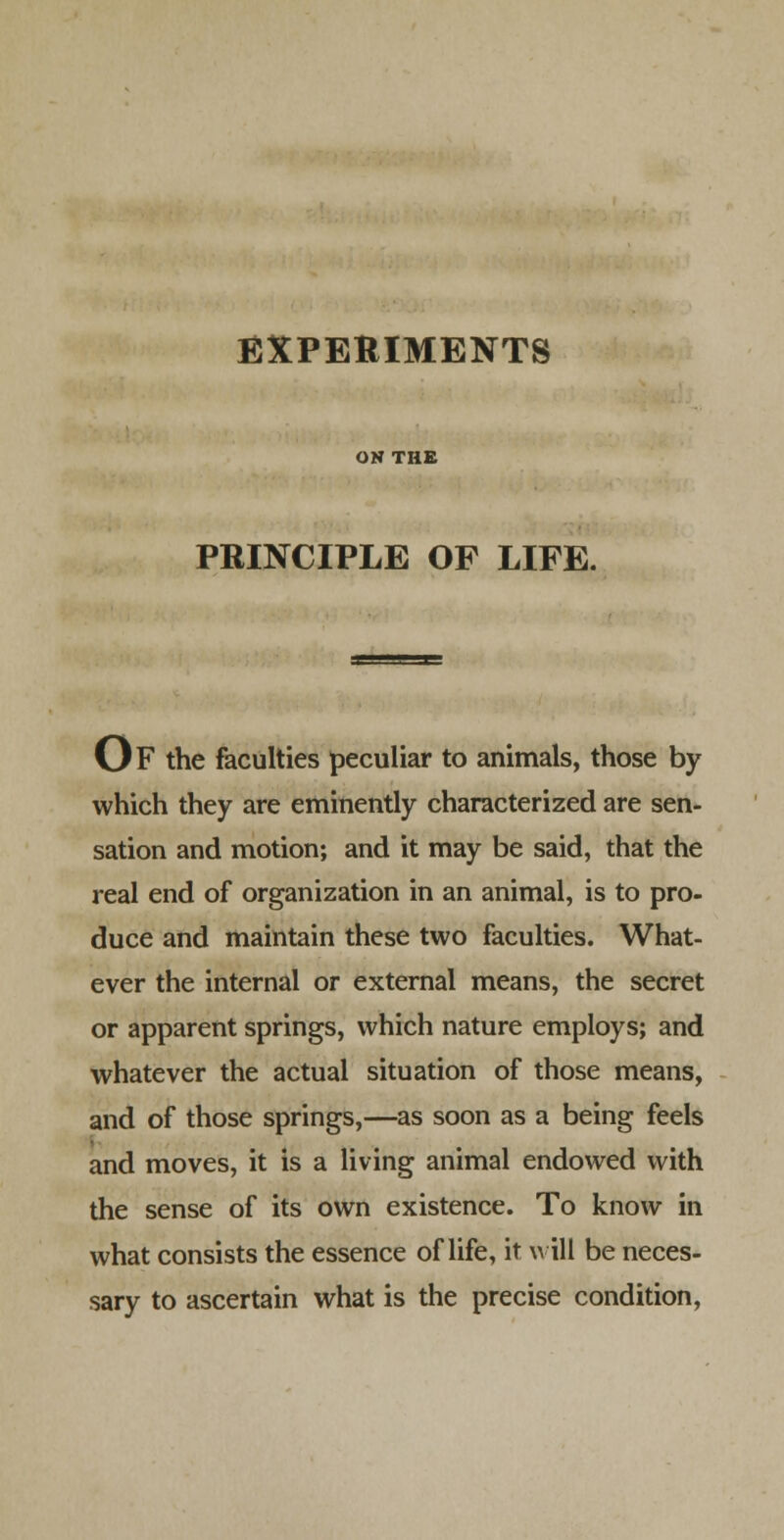 EXPERIMENTS ON THE PRINCIPLE OF LIFE. Of the faculties peculiar to animals, those by which they are eminently characterized are sen- sation and motion; and it may be said, that the real end of organization in an animal, is to pro- duce and maintain these two faculties. What- ever the internal or external means, the secret or apparent springs, which nature employs; and whatever the actual situation of those means, and of those springs,—as soon as a being feels and moves, it is a living animal endowed with the sense of its own existence. To know in what consists the essence of life, it will be neces- sary to ascertain what is the precise condition,