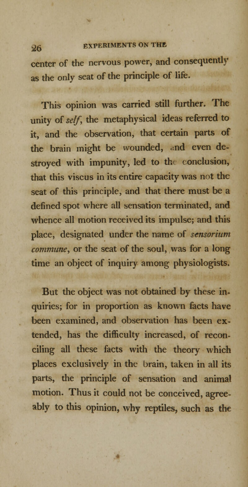 center of the nervous power, and consequently as the only seat of the principle of life. This opinion was carried still further. The unity oiself, the metaphysical ideas referred to it, and the observation, that certain parts of the brain might be wounded, csnd even de- stroyed with impunity, led to th*^^ (onclusion, that this viscus in its entire capacity was not the seat of this principle, and that there must be a defined spot where all sensation terminated, and whence all motion received its impulse; and this place, designated under the name of scnsorium communey or the seat of the soul, was for a long time an object of inquiry among physiologists. But the object was not obtained by these in- quiries; for in proportion as known facts have been examined, and observation has been ex- tended, has the difficulty increased, of recon- ciling all these facts with the theory which places exclusively in the brain, taken in all its parts, the principle of sensation and animal motion. Thus it could not be conceived, agree- ably to this opinion, why reptiles, such as the