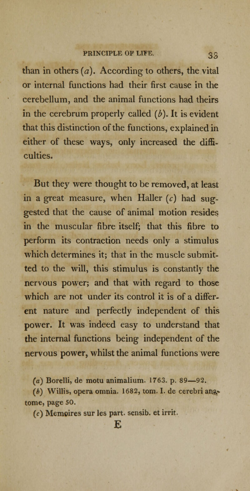 than in others {a). According to others, the vital or internal functions had their first cause in the cerebellum, and the animal functions had theirs in the cerebrum properly called (^). It is evident that this distinction of the functions, explained in either of these ways, only increased the diffi- culties. But they were thought to be removed, at least in a great measure, when Haller (c) had sug- gested that the cause of animal motion resides in the muscular fibre itself; that this fibre to perform its contraction needs only a stimulus which determines it; that in the muscle submit- ted to the will, this stimulus is constantly the nervous power; and that with regard to those which are not under its control it is of a differ- ent nature and perfectly independent of this power. It was indeed easy to understand that the internal functions being independent of the nervous power, whilst the animal functions were (a) Borelli, de motu animalium. 1763. p. 89—92. (b) Willis, opera omnia. 1682, torn. I. de cerebri ar^* tome, page 50. (c) Memoires sur les part, sensib. et irrit. E