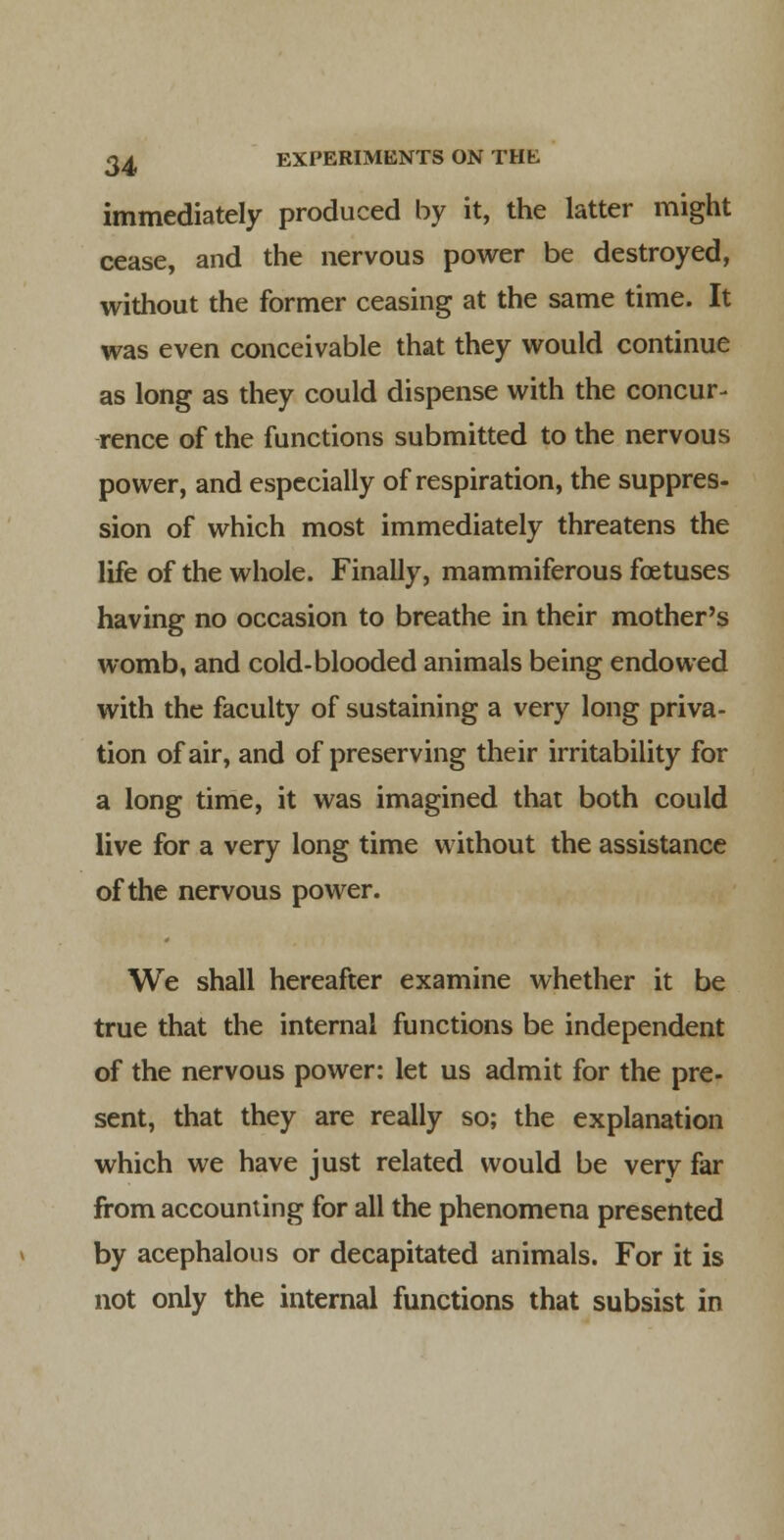 immediately produced by it, the latter might cease, and the nervous power be destroyed, without the former ceasing at the same time. It was even conceivable that they would continue as long as they could dispense with the concur- rence of the functions submitted to the nervous power, and especially of respiration, the suppres- sion of which most immediately threatens the life of the whole. Finally, mammiferous foetuses having no occasion to breathe in their mother's womb, and cold-blooded animals being endowed with the faculty of sustaining a very long priva- tion of air, and of preserving their irritability for a long time, it was imagined that both could live for a very long time without the assistance of the nervous power. We shall hereafter examine whether it be true that the internal functions be independent of the nervous power: let us admit for the pre- sent, that they are really so; the explanation which we have just related would be very far from accounting for all the phenomena presented by acephalous or decapitated animals. For it is not only the internal functions that subsist in