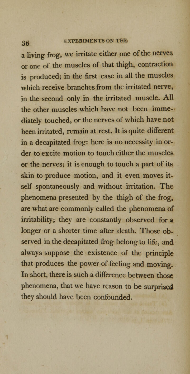 a living frog, we irritate either one of the nerves or one of the muscles of that thigh, contraction is produced; in the first case in all the muscles which receive branches from the irritated nerve, in the second only in the irritated muscle. All the other muscles which have not been imme- diately touched, or the nerves of which have not been irritated, remain at rest. It is quite different in a decapitated Irog: here is no necessity in or- der to excite motion to touch either the muscles or the nerves; it is enough to touch a part of its skin to produce motion, and it even moves it- self spontaneously and without irritation. The phenomena presented by the thigh of the frog, are what are commonly called the phenomena of irritability; they are constantly observed for a longer or a shorter time after death. Those ob- served in the decapitated frog belong to life, and always suppose the existence of the principle that produces the power of feeling and moving. In short, there is such a difference between those phenomena, that we have reason to be surprised they should have been confounded.