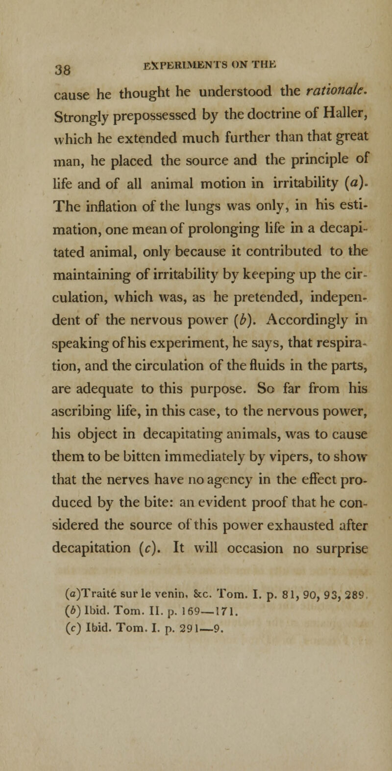 cause he thought he understood the rationale. Strongly prepossessed by the doctrine of Haller, which he extended much further than that great man, he placed the source and the principle of life and of all animal motion in irritability (a). The inflation of the lungs was only, in his esti- mation, one mean of prolonging life in a decapi- tated animal, only because it contributed to the maintaining of irritability by keeping up the cir- culation, which was, as he pretended, indepen- dent of the nervous power [b). i\ccordingly in speaking of his experiment, he says, that respira- tion, and the circulation of the fluids in the parts, are adequate to this purpose. So far from his ascribing life, in this case, to the nervous power, his object in decapitating animals, was to cause them to be bitten immediately by vipers, to show that the nerves have no agency in the effect pro- duced by the bite: an evident proof that he con- sidered the source of this power exhausted after decapitation [c). It will occasion no surprise (a)Trait6 sur le venin, &c. Tom. I. p. 81, 90, 93, 289. (6) Ibid. Tom. II. p. 169—171. (c) Ibid. Tom. I. p. 291—9.