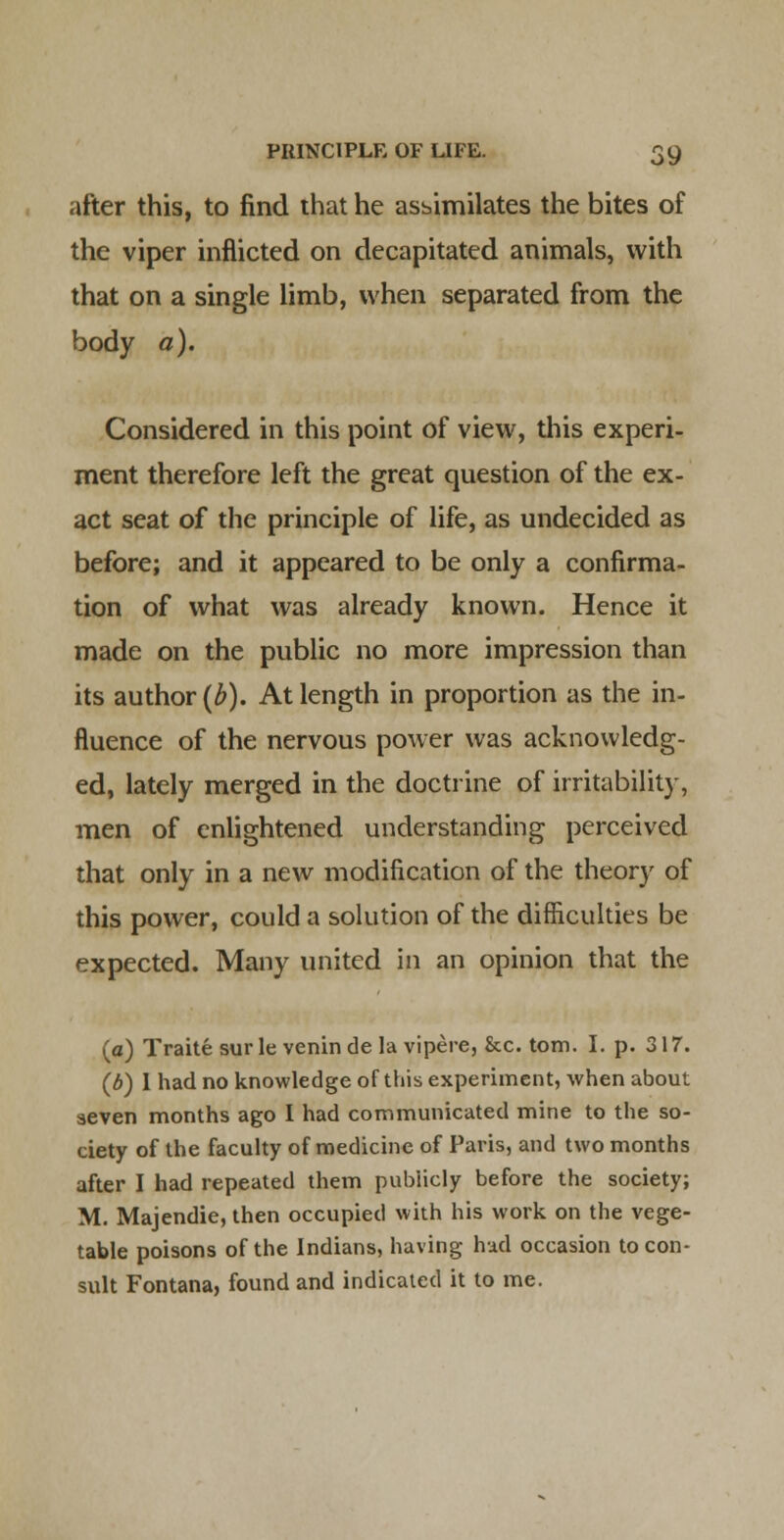 after this, to find that he asbimilates the bites of the viper inflicted on decapitated animals, with that on a single limb, when separated from the body a). Considered in this point of view, this experi- ment therefore left the great question of the ex- act seat of the principle of life, as undecided as before; and it appeared to be only a confirma- tion of what was already known. Hence it made on the public no more impression than its author {b). At length in proportion as the in- fluence of the nervous power was acknowledg- ed, lately merged in the doctrine of irritability, men of enlightened understanding perceived that only in a new modification of the theory of this power, could a solution of the difficulties be expected. Many united in an opinion that the (a) Traite sur le venin de la vipere, &c. torn. I. p. 317. (d) I had no knowledge of this experiment, when about seven months ago I had communicated mine to the so- ciety of the faculty of medicine of Paris, and two months after I had repeated them publicly before the society; M. Majendie, then occupied with his work on the vege- table poisons of the Indians, having had occasion to con- sult Fontana) found and indicated it to me.