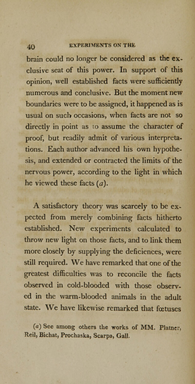 brain could no longer be considered as the ex- clusive seat of this power. In support of this opinion, well established facts were sufficiently numerous and conclusive. But the moment new boundaries were to be assigned, it happened as is usual on such occasions, when facts are not so directly in point as to assume the character of proof, but readily admit of various interpreta- tions. Each author advanced his own hypothe- sis, and extended or contracted the limits of the nervous power, according to the light in which he viewed these facts («). A satisfactory theory was scarcely to be ex- pected from merely combining facts hitherto established. New experiments calculated to throw new light on those facts, and to link them more closely by supplying the deficiences, were still required. We have remarked that one of the greatest difficulties was to reconcile the facts observed in cold-blooded with those observ- ed in the warm-blooded animals in the adult state. We have likewise remarked that fcetuses (a) See among others the works of MM. Plainer, Reil, Bichat, Prochaska, Scarpa, Gall.