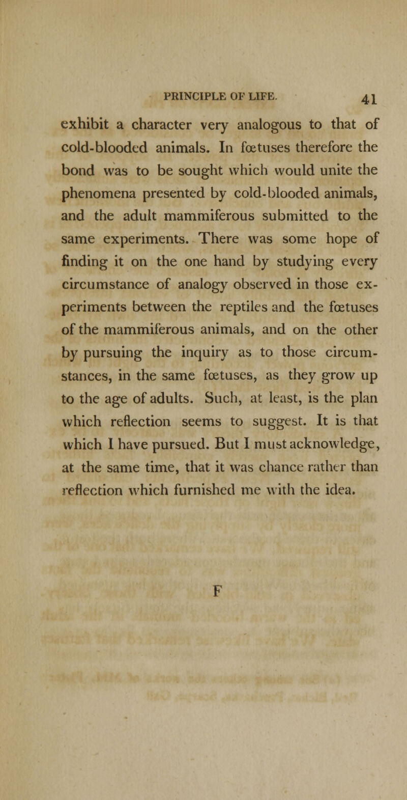 exhibit a character very analogous to that of cold-blooded animals. In foetuses therefore the bond was to be sought which would unite the phenomena presented by cold-blooded animals, and the adult mammiferous submitted to the same experiments. There was some hope of finding it on the one hand by studying every circumstance of analogy observed in those ex- periments between the reptiles and the foetuses of the mammiferous animals, and on the other by pursuing the inquiry as to those circum- stances, in the same foetuses, as they grow up to the age of adults. Such, at least, is the plan which reflection seems to suggest. It is that which 1 have pursued. But I must acknowledge, at the same time, that it was chance rather than reflection which furnished me with the idea.