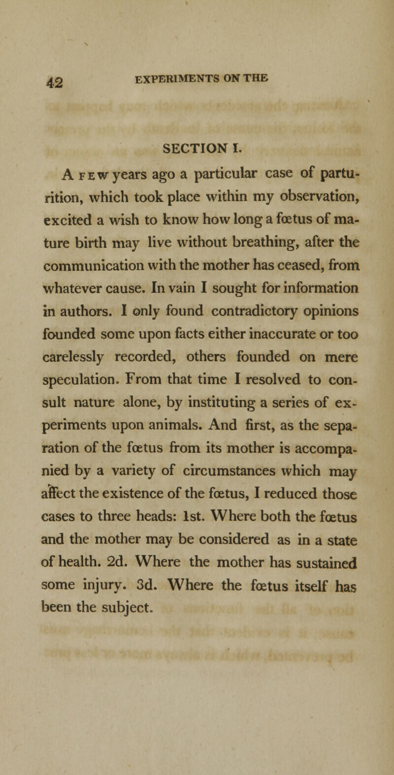 SECTION I. A FEW years ago a particular case of partu- rition, which took place within my observation, excited a wish to know how long a foetus of ma- ture birth may live without breathing, after the communication with the mother has ceased, from whatever cause. In vain I sought for information in authors. I only found contradictory opinions founded some upon facts either inaccurate or too carelessly recorded, others founded on mere speculation. From that time I resolved to con- sult nature alone, by instituting a series of ex- periments upon animals. And first, as the sepa- ration of the foetus from its mother is accompa- nied by a variety of circumstances which may affect the existence of the foetus, I reduced those cases to three heads: 1st. Where both the foetus and the mother may be considered as in a state of health. 2d. Where the mother has sustained some injury. 3d. Where the foetus itself has been the subject.