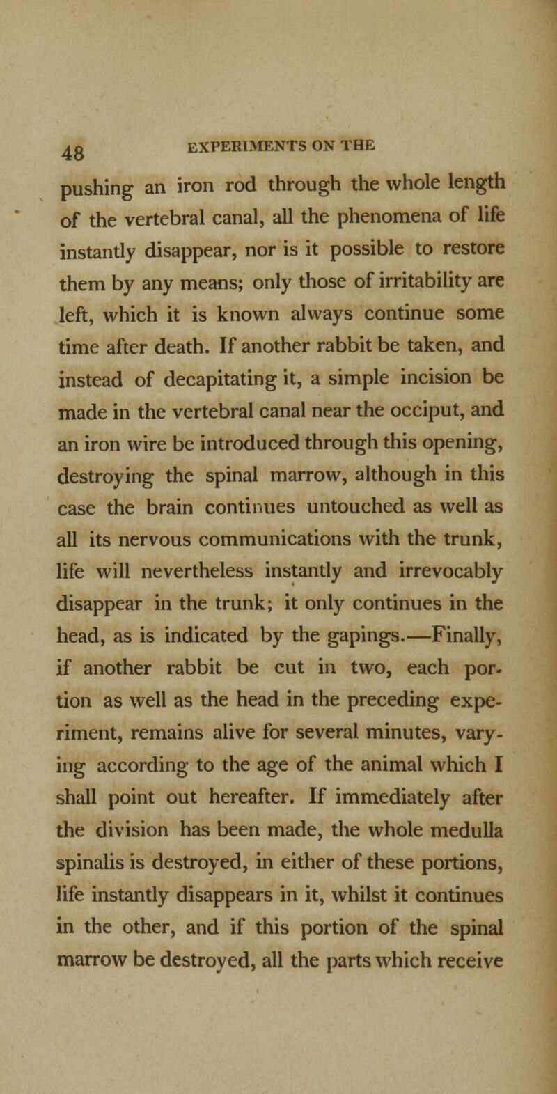 pushing an iron rod through the whole length of the vertebral canal, all the phenomena of life instantly disappear, nor is it possible to restore them by any means; only those of irritability are left, which it is known always continue some time after death. If another rabbit be taken, and instead of decapitating it, a simple incision be made in the vertebral canal near the occiput, and an iron wire be introduced through this opening, destroying the spinal marrow, although in this case the brain continues untouched as well as all its nervous communications with the trunk, life will nevertheless instantly and irrevocably disappear in the trunk; it only continues in the head, as is indicated by the gapings.—Finally, if another rabbit be cut in two, each por. tion as well as the head in the preceding expe- riment, remains alive for several minutes, vary, ing according to the age of the animal which I shall point out hereafter. If immediately after the division has been made, the whole medulla spinalis is destroyed, in either of these portions, life instantly disappears in it, whilst it continues in the other, and if this portion of the spinal marrow be destroyed, all the parts which receive