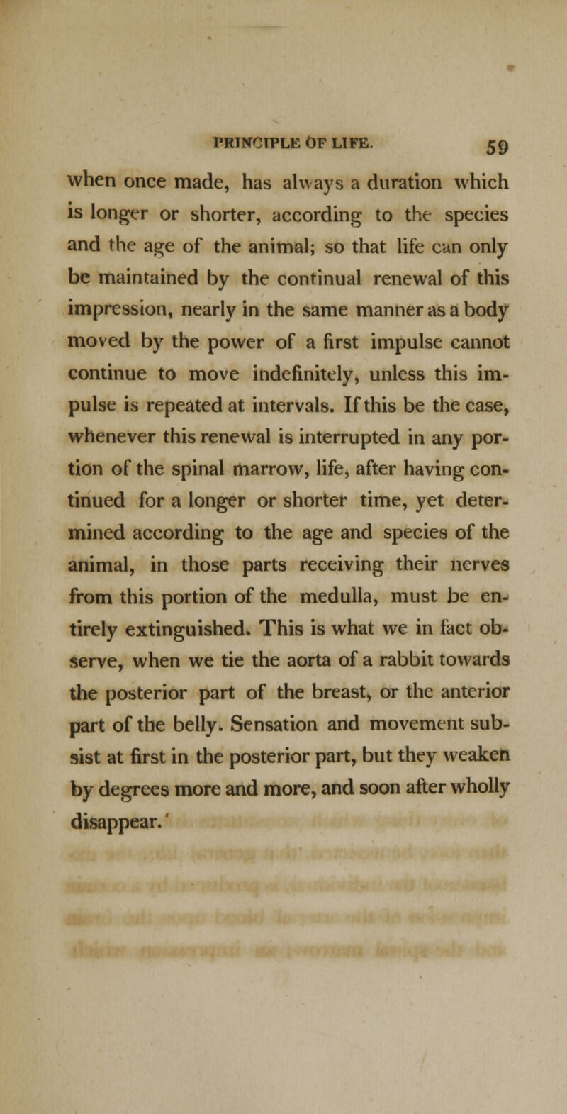 when once made, has always a duration which is longer or shorter, according to the species and the age of the animal; so that life can only be maintained by the continual renewal of this impression, nearly in the same manner as a body moved by the power of a first impulse cannot continue to move indefinitely, unless this im- pulse is repeated at intervals. If this be the case, whenever this renewal is interrupted in any por- tion of the spinal marrow, life, after having con- tinued for a longer or shorter time, yet deter- mined according to the age and species of the animal, in those parts receiving their nerves from this portion of the medulla, must be en- tirely extinguished. This is what we in fact ob- serve, when we tie the aorta of a rabbit towards the posterior part of the breast, or the anterior part of the belly. Sensation and movement sub- sist at first in the posterior part, but they weaken by degrees more and more, and soon after wholly disappear.'