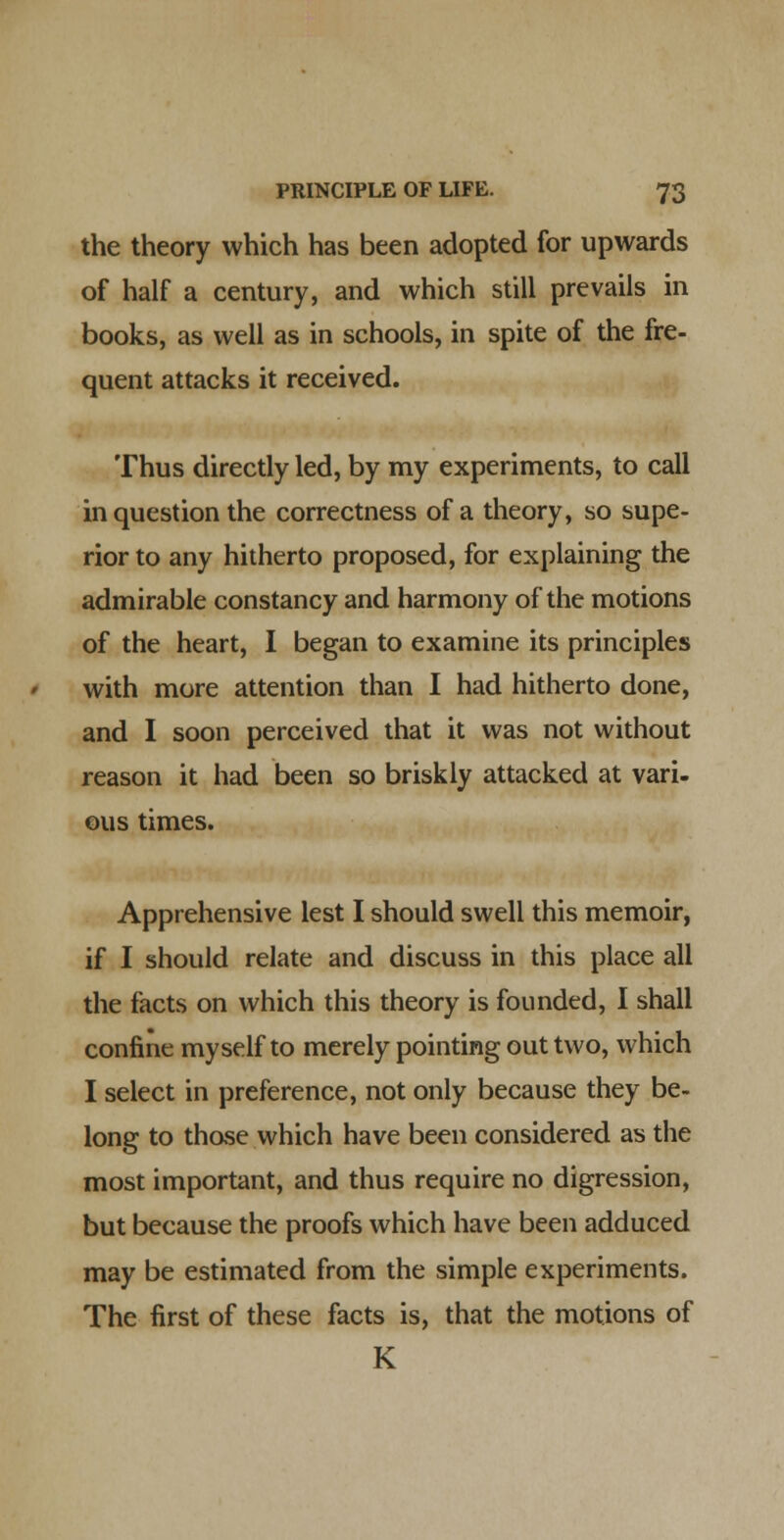 the theory which has been adopted for upwards of half a century, and which still prevails in books, as well as in schools, in spite of the fre- quent attacks it received. Thus directly led, by my experiments, to call in question the correctness of a theory, so supe- rior to any hitherto proposed, for explaining the admirable constancy and harmony of the motions of the heart, I began to examine its principles with more attention than I had hitherto done, and I soon perceived that it was not without reason it had been so briskly attacked at vari- ous times. Apprehensive lest I should swell this memoir, if I should relate and discuss in this place all the facts on which this theory is founded, I shall confine myself to merely pointing out two, which I select in preference, not only because they be- long to thase which have been considered as the most important, and thus require no digression, but because the proofs which have been adduced may be estimated from the simple experiments. The first of these facts is, that the motions of K