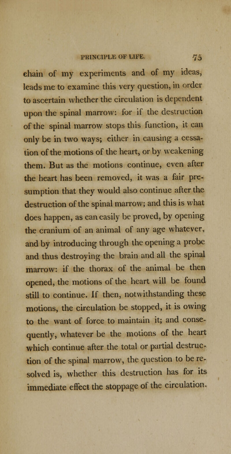 chain of my experiments and of my ideas, leads me to examine this very question, in order to ascertain whether the circulation is dependent upon the spinal marrow: for if the destruction of the spinal marrow stops this function, it can only be in two ways; either in causing a cessa- tion of the motions of the heart, or by weakening them. But as the motions continue, even after the heart has been removed, it was a fair pre- sumption that they would also continue after the destruction of the spinal marrow; and this is what does happen, as can easily be proved, by opening the cranium of an animal of any age whatever, and by introducing through the opening a probe and thus destroying the brain and all the spinal marrow: if the thorax of the animal be then opened, the motions of the heart will be found still to continue. If then, notwithstanding these motions, the circulation be stopped, it is owing to the want of force to maintain it; and conse- quently, whatever be the motions of the heart which continue after the total or partial destruc. tion of the spinal marrow, the question to be re- solved is, whether this destruction has for its immediate effect the stoppage of the circulation.