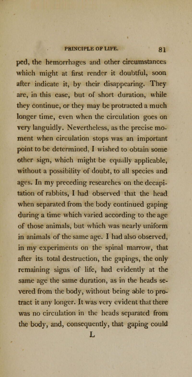 pcd, the hemorrhages and other circumstances which might at first render it doubtful, soon after indicate it, by their disappearing. They are, in this case, but of short duration, while they continue, or they may be protracted a much longer time, even when the circulation goes on very languidly. Nevertheless, as the precise mo- ment when circulation stops was an important point to be determined, I wished to obtain some other sign, which might be equally applicable, without a possibility of doubt, to all species and ages. In my preceding researches on the decapi- tation of rabbits, I had observed that the head when separated from the body continued gaping during a time which varied according to the age of those animals, but which was nearly uniform in animals of the same age. I had also observed, in my experiments on the spinal marrow, that after its total destruction, the gapings, the only remaining signs of life, had evidently at the same age the same duration, as in the heads se- vered from the body, without being able to pro- tract it any longer. It was very evident that there was no circulation in the heads separated from the body, and, consequendy, that gaping could L