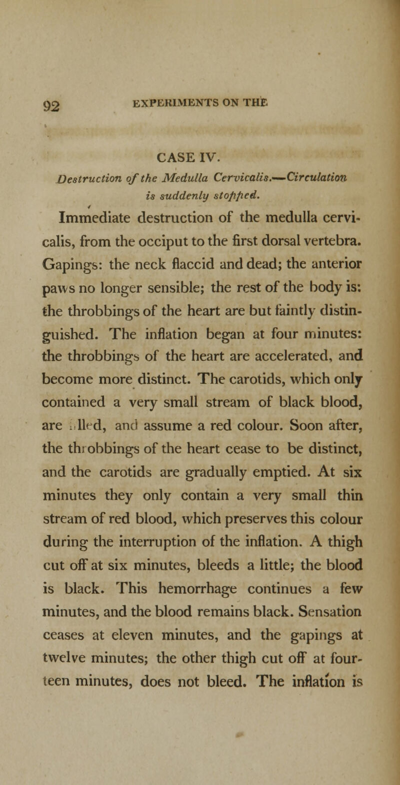 CASE IV. Destruction of the Medulla Cervicalis.—'Cireulation is suddenly stofified. Immediate destruction of the medulla cervi- calis, from the occiput to the first dorsal vertebra. Gapings: the neck flaccid and dead; the anterior paws no longer sensible; the rest of the body is: the throbbings of the heart are but faintly distin- guished. The inflation began at four minutes: the throbbings of the heart are accelerated, and become more distinct. The carotids, which only- contained a very small stream of black blood, are : lied, and assume a red colour. Soon after, the throbbings of the heart cease to be distinct, and the carotids are gradually emptied. At six minutes they only contain a very small thin stream of red blood, which preserves this colour during the interruption of the inflation. A thigh cut off at six minutes, bleeds a little; the blood is black. This hemorrhage continues a few minutes, and the blood remains black. Sensation ceases at eleven minutes, and the gapings at twelve minutes; the other thigh cut off at four- teen minutes, does not bleed. The inflation is