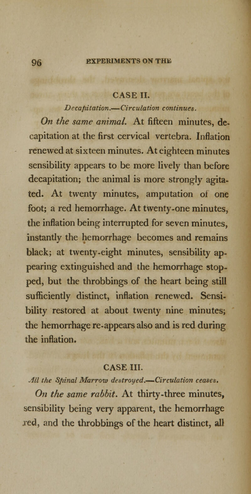 CASE II. Decapitation.—Circulation continues. On the same animal. At fifteen minutes, de- capitation at the first cervical vertebra. Inflation renewed at sixteen minutes. At eighteen minutes sensibility appears to be more lively than before decapitation; the animal is more strongly agita- ted. At twenty minutes, amputation of one foot; a red hemorrhage. At twenty-one minutes, the inflation being interrupted for seven minutes, instantly the hemorrhage becomes and remains black; at twenty-eight minutes, sensibility ap- pearing extinguished and the hemorrhage stop- ped, but the throbbings of the heart being still sufficiently distinct, inflation renewed. Sensi- bility restored at about twenty nine minutes; the hemorrhage re-appears also and is red during the inflation. CASE III. Ml the Sfiinal Marrow destroyed.—-Circulation ceases. On the same rabbit. At thirty-three minutes, sensibility being very apparent, the hemorrhage jed, and the throbbings of the heart distinct, all