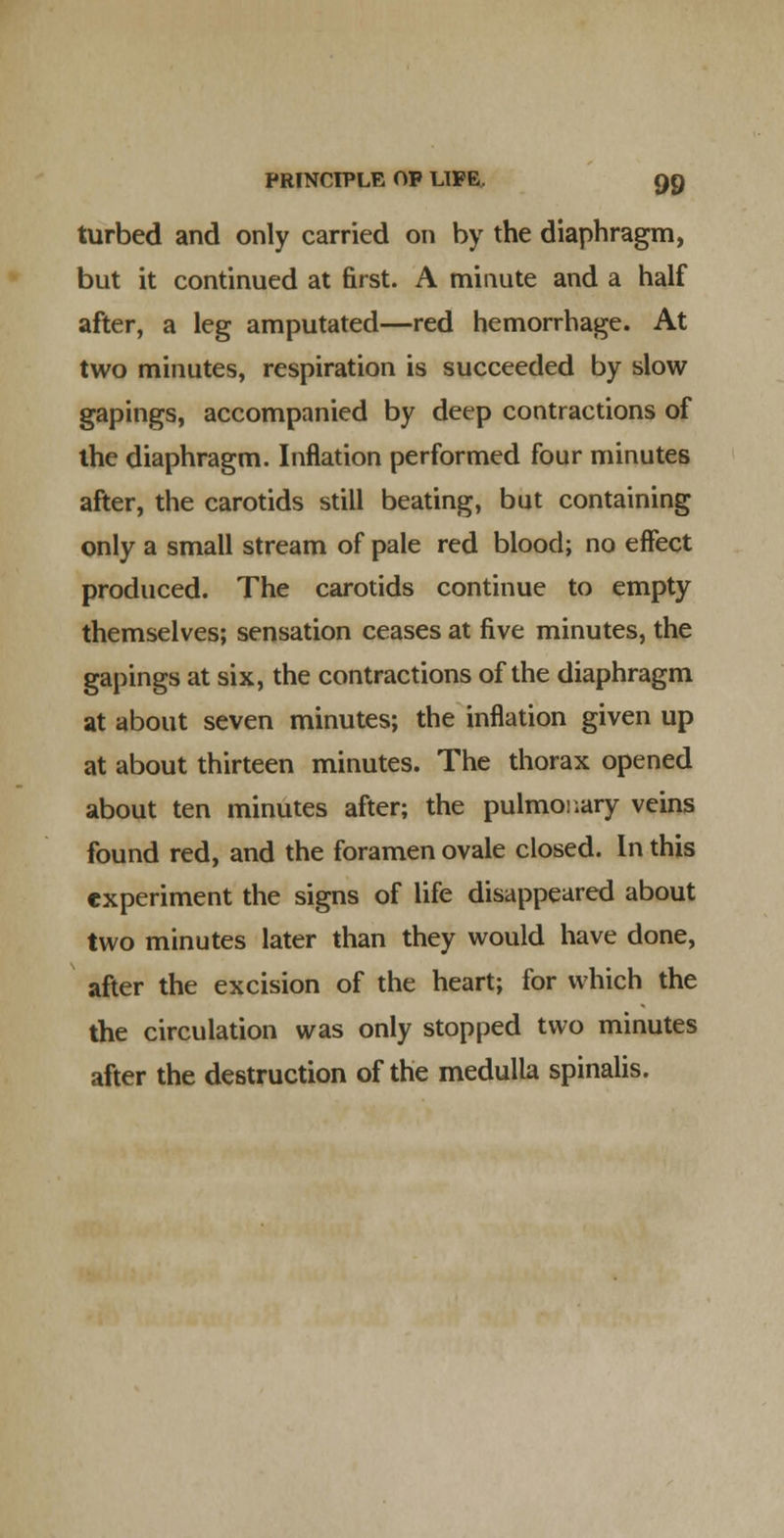 turbed and only carried on by the diaphragm, but it continued at first. A minute and a half after, a leg amputated—red hemorrhage. At two minutes, respiration is succeeded by slow gapings, accompanied by deep contractions of the diaphragm. Inflation performed four minutes after, the carotids still beating, but containing only a small stream of pale red blood; no effect produced. The carotids continue to empty themselves; sensation ceases at five minutes, the gapings at six, the contractions of the diaphragm at about seven minutes; the inflation given up at about thirteen minutes. The thorax opened about ten minutes after; the pulmoi.ary veins found red, and the foramen ovale closed. In this experiment the signs of life disappeared about two minutes later than they would have done, after the excision of the heart; for which the the circulation was only stopped two minutes after the destruction of the medulla spinalis.