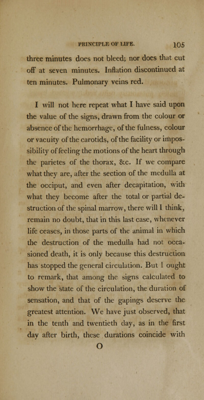 three minutes does not bleed; nor does that cut off at seven minutes. Inflation discontinued at ten minutes. Pulmonary veins red. I will not here repeat what I have said upon the value of the signs, drawn from the colour or absence of the hemorrhage, of the fulness, colour or vacuity of the carotids, of the facility or impos- sibility of feeling the motions of the heart through the parietes of the thorax, &c. If we compare what they are, after the section of the medulla at the occiput, and even after decapitation, with what they become after the total or partial de- struction of the spinal marrow, there will I think, remain no doubt, that in this last case, whenever life ceases, in those parts of the animal in which the destruction of the medulla had not occa- sioned death, it is only because this destruction has stopped the general circulation. But 1 ought to remark, that among the signs calculated to show the state of the circulation, the duration of sensation, and that of the gapings deserve the greatest attention. We have just observed, that in the tenth and twentieth day, as in the first day after birth, these durations coincide with O