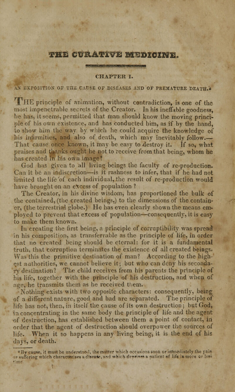 THE CimATX^E BKISDXCXtf E. CHAPTER I. POSITION OF THE CAUSE OF DISEASES AND OF PREMATURE DEATH.'* J. HE principle of animation, without contradiction, is one of the most impenetrable secrets of the Creator. In his ineffable goodness, he has, it seems, permitted that man should know the moving princi- ple of his own existence, and has conducted him, as if by the hand, to show him the way by which he could acquire the knowledge of his infirmities, and also of death, which may inevitably follow.—• That cause once known, it may be easy to -destroy it. If so, what praises and thanks ought he not to receive from that being, whom he has created in his own image? God has given to all living beings the faculty of re-production. Can it be an indiscretion—is it rashness to infer, that if he had not limited the life of each individual, the result of re-production would have brought on an excess of population ? The Creator, in his divine wisdom, has proportioned the bulk of the contained, (the created beings,) to the dimensions of the contain- er, (the terrestrial globe.) He has even clearly shown the means em- ployed to prevent that excess of population—consequently, it is easy to make them known. In creating the first being, a principle of corruptibility was spread in his composition, as transferable as the principle of life, in order that no created being should be eternal: for it is a fundamental truth, that corruption terminates the existence of all created beings- Was this the primitive destination of man? According to the high- est authorities, we cannot believe it; but who can deny his seconda- ry destination? The child receives from his parents the principle of his life, together with the principle of his destruction, and when of age, he transmits them as he received them. ^Nothing exists with two opposite characters: consequently, being of a different nature, good and bad are separated. The principle of life has not, then, in itself the cause of its own destruction; but God, in concentrating in the same body the principle of life and the agent of destruction, has established between them a point of contact, irt order that the agent of destruction should overpower the sources of life. When it so happens in any living being, it is the end of his days, or death. *By cause, it must be understood, the matter which occasions soon orirrrmediately the pain or suffering which characterises a drspa*\ and which denm*? a patient of life in more Or le«» ■