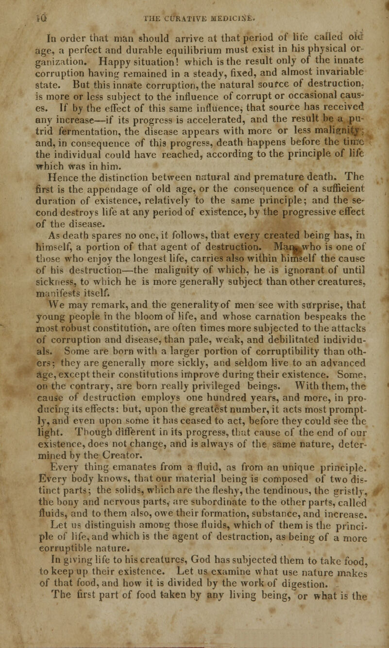 In order that man should arrive at that period of life called or age, a perfect and durable equilibrium must exist in his physical or ganization. Happy situation! which is the result only of the innate corruption having remained in a steady, fixed, and almost invariable state. But this innate corruption, the natural source of destruction. is more or less subject to the influence of corrupt or occasional caus- es. If by the effect of this same influence, that source has received any increase—if its progress is accelerated, and the result be a pu trid fermentation, the disease appears with more or less malignity: and, in consequence of this progress, death happens before the time the individual could have reached, according to the principle of life which was in him. Hence the distinction between natural and premature death. The first is the appendage of old age, or the consequence of a sufficient duration of existence, relatively to the same principle; and the se- cond destroys life at any period of existence, by the progressive effect of the disease. As death spares no one, it follows, that every created being has, in himself, a portion of that agent of destruction. Manj|Who is one of those who enjoy the longest life, carries also within himself the cause of his destruction—the malignity of which, he is ignorant of until sickness, to which he is more generally subject than other creatures, manifests itself* We may remark, and the generality of men see with surprise, that young people in the bloom of life, and whose carnation bespeaks the most robust constitution, are often times more subjected to the attacks of corruption and disease, than pale, weak, and debilitated individu- als. Some are born with a larger portion of corruptibility than oth- ers; they are generally more sickly, and seldom live to an advanced Age, except their constitutions improve during their existence. Some, on the contrary, are born really privileged beings. With them, the cause of destruction employs one hundred years, and more, in pro- ducing its effects: but, upon the greatest number, it acts most prompt- ly, and even upon some it has ceased to act, before they could see the light. Though different in its progress, that cause of the end of our existence, does not change, and is always of the same nature, deter- mined by the Creator. Every thing emanates from a fluid, as from an unique principle. Every body knows, that our material being is composed of two dis- tinct parts; the solids, which are the fleshy, the tendinous, the gristly, the bony and nervous parts, are subordinate to the other parts, called fluids, and to them also, owe their formation, substance, and increase. Let us distinguish among those fluids, which of them is the princi- ple of life, and which is the agent of destruction, as being of a more corruptible nature. In giving life to his creatures, God has subjected them to take food, to keep up their existence. Let us examine what use nature makes of that food, and how it is divided by the work of digestion. The first part of food taken by any living being, or what is the