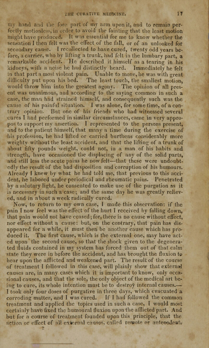 and and the Torn part of my firm upon it, and to remain per- fectly motionless, in order to avoid the fainting that the least motion might have produced. It was essential for me to know whether the sensation I then felt was the effect of the fall, or of an unlooked for secondary cause. I recollected to have cured, twenty odd years be- fore, a carrier, who by lifting a trunk, had felt in the lumbary part, a remarkable accident. He described it himself as a tearing in his kidneys, with a noise he had distinctly heard. Immediately he felt in that part a most violent pain. Unable to move, he was with great difficulty put upon his bed. The least touch, the smallest motion, would throw him into the greatest agony. The opinion of all pres- ent was unanimous, and according to the saying common in such a case, the man had strained himself, and consequently such was the cause of his painful situation. I was alone, for sometime, of a con- trary opinio:). But one of his friends who had witnessed several cures I had performed in similar circumstances, came in very appro- pos to support my assertion. I represented to the persons present, and to the patient himself, that many a time during the exercise of his profession, he had lifted or carried burthens considerably more weighty without the least accident, and that the lifting of a trunk of about fifty pounds weight, could not, in a man of his habits and strength, have occasioned the displacing of any of the solid parts, and still less the acute pains he now felt—that these were undoubt- edly the result of the bad disposition and corruption of his humours. Already I knew by what he had told me, that previous to this acci- dent, he labored under periodical and rheumatic pains. Penetrated by a salutary light, he consented to make use of the purgation as it is necessary in such a case; and the same day he was greatly reliev- ed, and in about a week radically cured. Now, to return to my own case, I made this observation: if the pain I now feel was the effect of the hurt I received by falling down, that pain would not have ceased; for, there is no cause without effect, nor effect without a cause: but, on the contrary, that pain has dis- appeared for a while, it must then be another cause which has pro* duced it. The first cause, which is the external one, may have act- ed upon the second cause, so that the shock given to the degenera- ted fluids contained in my system has forced them out of that calm state they were in before the accident, and has brought the fluxion to bear upon the afflicted and weakened part. The result of the course of treatment I followed in this case, will plainly show that externa-1 causes are, in many cases which it is important to know, only occa- sional causes, and that the sole, the only object of the medical art be- ing to cure, its whole intention must be to destroy internal causes.— I took only four doses of purgative in three days, which evacuated a corroding matter, and I was cured. If I had followed the common treatment and applied the topics used in such a case, I would most certainly have Gxed the humoural fluxion upon the afflicted part. And b-ut for a course of treatment founded upon this principle, that the action or effect of all external causes, called rersiote or anteee-dcBtv