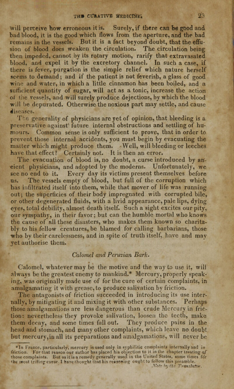 will perceive how erroneous it is. Surely, if there can be good and bad blood, it is the good which flows from the aperture, and the bad remains in the vessels. But it is a fact beyond doubt, that the effu- sion of blood does weaken the circulation. The circulation being then impeded, cannot by its rotary motion, rarify that extravasated blood, and expel it by the excretory channel. In such a case, if there is fever, purgation is the simple relief which nature herself seems to demand; and if the patient is not feverish, a glass of good wine and water, in which a little cinnamon has been boiled, and a sufficient quantity of sugar, will act as a tonic, increase the action of die vessels, and will surely produce dejections, by which the blood will \>e depurated. Otherwise the noxious part may settle, and cause diseases. The generality of physicians are yet of opinion, that bleeding is a preservative against future internal obstructions and settling of hu- mours. Common sense is only sufficient to prove, that in order to prevent those internal accidents, you must begin by evacuating the matter which might produce them. Well, will bleeding or leeches have that effect? Certainly not. It is then an error. The evacuation of blood is, no doubt, a curse introduced by an- cient physicians, and adopted by the moderns. Unfortunately, we see no end to it. Every day its victims present themselves before us. The vessels empty of blood, but full of the corruption which has infiltrated itself into them, while that mover of life was running out; the superficies of their body impregnated with corrupted bile, or other degenerated fluids, with a livid appearance, pale lips, dying eyes, total debility, almost death itself. Such a sight excites our pity, our sympathy, in their favor; but can the humble mortal who knows the cause of all these disasters, who makes them known so charita- bly to his fellow creatures, be blamed for calling barbarians, those who by their carelessness, and in spite of truth itself, have and may jet authorise them. Calomel and Peruvian Bark. Calomel, whatever may be the motive and the way to use it, will always be the greatest enemy to mankind.* Mercury, properly speak- ing, was originally made use of for the cure of certain complaints, in amalgamating it with grease, to produce salivation by friction. The antagonists of friction succeeded in introducing its use inter- nally, by mitigating it and mixing it with other substances. Perhaps those amalgamations are less dangerous than crude Mercury in fric- tion: nevertheless they provoke salivation, loosen the teeth, make them decay, and some times fallout. They produce pains in the head and stomach, and many other complaints, which leave no doubt but mercury,inall its preparations and amalgamations, will never be *In France, particularly, mercury is used only in syphilitic coiuplaint3 internally and in friction. For that reason our author has placed his objection to it in the chapter treating of those complaints. But as it is a remedy generally used in the United Slates, some times foV 'be most triHing cause. I have thought that his reasoning ought to follow this preamble. AVr hy the Translator.