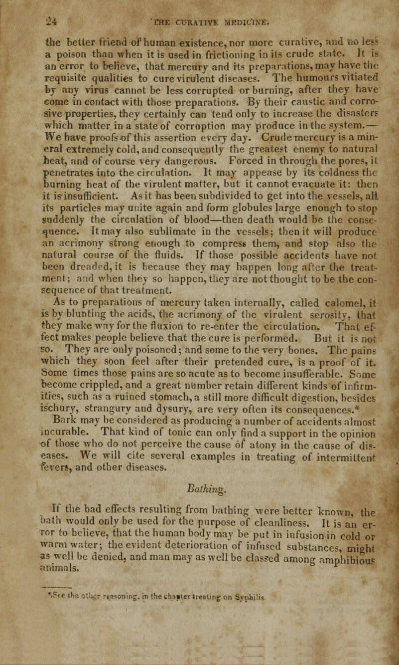 the better friend of* human existence, nor more curative, and no lese a poison than when it is used in frictioning in its crude state. Jt is an error to believe, that mercury and its preparations, may have the requisite qualities to cure virulent diseases. The humours vitiated by any virus cannot be less corrupted or burning, after they have come in contact with those preparations. By their caustic and corro- sive properties, they certainly can tend only to increase the disasters which matter in a state of corruption may produce in the system.— We have proofs-of this assertion every day. Crude mercury is a min- eral extremely cold, and consequently the greatest enemy to natural heat, and of course very dangerous. Forced in through the pores, it penetrates into the circulation. It may appease by its coldness the burning heat of the virulent matter, but it cannot evacuate it: then it isinsufficient. As it has been subdivided to get into the vessels, alt its particles may unite again and form globules large enough to stop suddenly the circulation of blood—then death would be the conse- quence. It may also sublimate in the vessels; then it will produce an acrimony strong enough to compress them, and stop also the natural course of the fluids. If those possible accidents have not been dreaded, it is because they may happen long after the treat- ment; and when they so happen, they are not thought to be the con- sequence of that treatment. As to preparations of mercury taken internally, called calomel, it is by blunting the acids, the acrimony of the virulent serosity, that they make way for the fluxion to re-enter the circulation. That ef- fect makes people believe that the cure is performed. But it is not so. They are only poisoned; and some to the very bones. The pains which they soon feel after their pretended cure, is a proof of it. Some times those pains are so acute as to become insufferable. Some become crippled, and a great number retain different kinds of infirm- ities, such as a ruined stomach, a still more difficult digestion, besides ischury, strangury and dysury, are very often its consequences.* Bark may be considered as producing a number of accidents almost incurable. That kind of tonic can only find a support in the opinion of those who do not perceive the cause of atony in the cause of dis- eases. We will cite several examples in treating of intermittent fever*, and other diseases. Bathing, If the bad effects resulting from bathing were better known, the bath would only be used for the purpose of cleanliness. It is an er- ror to believe, that the human body may be put in infusion in cold or warm water; the evident deterioration'of infused substances, might as well be denied, and man may as well be classed among amphibious animals. l>$te the otUcr reasoning, in the chapter treating on Syphilis