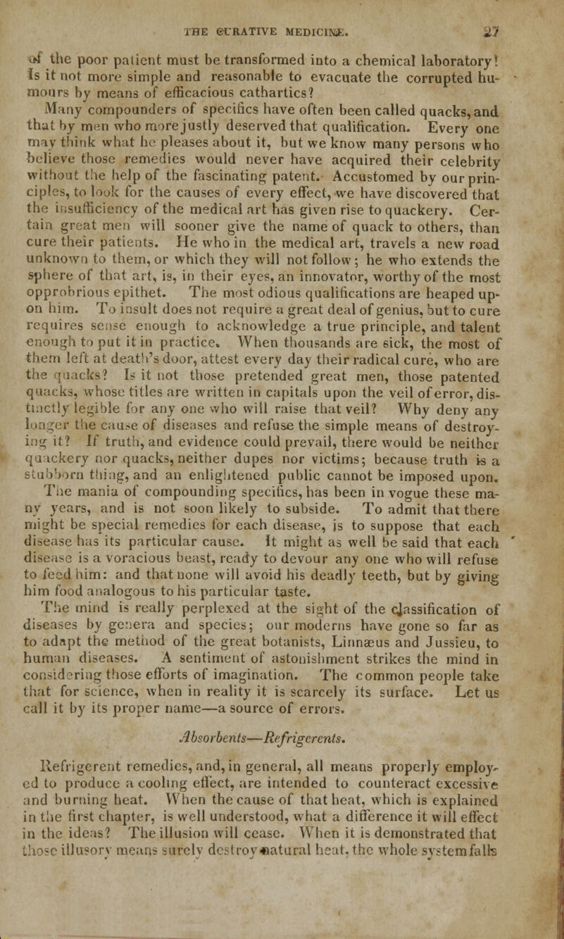 v>f the poor patient must be transformed into a chemical laboratory! Is it not more simple and reasonable to evacuate the corrupted hu- mours by means of efficacious cathartics? Many compounders of specifics have often been called quacks, and that by men who more justly deserved that qualification. Every one may think what he pleases about it, but we know many persons who believe those remedies would never have acquired their celebrity without the help of the fascinating patent. Accustomed by our prin- ciples, to look for the causes of every effect, we have discovered that the insufficiency of the medical art has given rise to quackery. Cer- tain great men will sooner give the name of quack to others, than cure their patients. He who in the medical art, travels a new road unknown to them, or which they will not follow; he who extends the sphere of that art, is, in their eyes, an innovator, worthy of the most opprobrious epithet. The most odious qualifications are heaped up- on him. To insult does not require a great deal of genius, but to cure requires sense enough to acknowledge a true principle, and talent enough to put it in practice. When thousands are sick, the most of them left at death's door, attest every day their radical cure, who are the quacks? Is it not those pretended great men, those patented quacks, whose titles are written in capitals upon the veil of error, dis- tinctly legible for any one who will raise that veil? Why deny any longer the cau.-e of diseases and refuse the simple means of destroy- ing it? If truth, and evidence could prevail, there would be neither qaackery nor quacks, neither dupes nor victims; because truth is a stubborn thing, and an enlightened public cannot be imposed upon. The mania of compounding specifics, has been in vogue these ma- ny years, and is not soon likely to subside. To admit that there might be special remedies for each disease, is to suppose that each disease has its particular cause. It might as well be said that each disease is a voracious beast, ready to devour any one who will refuse to feed him: and that none will avoid his deadly teeth, but by giving him food analogous to his particular taste. The mind is really perplexed at the sight of the classification of diseases by genera and species; our moderns have gone so far as to adapt the method of the great botanists, Linnaeus and Jussieu, to human diseases. A sentiment of astonishment strikes the mind in considering those efforts of imagination. The common people take that for science, when in reality it is scarcely its surface. Let us call it by its proper name—a source of errors. Absorbents—Refrigerants. llefrigerent remedies, and, in general, all means properly employ^ cd to produce a cooling effect, are intended to counteract excessive and hurtling heat. When the cause of that heat, which is explained in the first chapter, is well understood, what a difference it will effect in the ideas? The illusion will cease. When it is demonstrated that those illusorv means surely destroyaatural heat, the whole system fa Ik