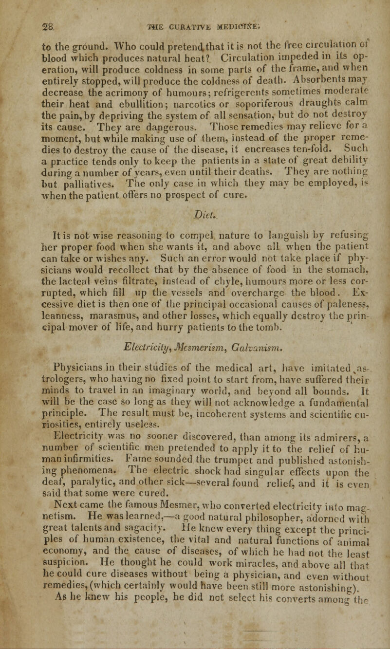 to the ground. Who could pretend that it is not the free circulation of blood which produces natural heat? Circulation impeded in its op- eration, will produce coldness in some parts of the frame, and when entirely stopped, will produce the coldness of death. Ahsorbents may decrease the acrimony of humours; rcfrigerents sometimes moderate their heat and ebullition; narcotics or soporiferous draughts calm the pain, by depriving the system of all sensation, but do not destroy its cause. They are dangerous. Those remedies may relieve for a moment, but while making use of them, instead of the proper reme- dies to destroy the cause of the disease, it encreases ten-fold. Such a practice tends only to keep the patients in a state of great debility during a number of years, even until their deaths. They are nothing but palliatives. The only case in which they may be employed, is when the patient offers no prospect of cure. Diet. It is not wise reasoning to compel nature to languish by refusing her proper food when she wants it, and above all when the patient can take or wishes any. Such an error would not take place if phy- sicians would recollect that by the absence of food in the stomach, the lacteal veins filtrate, instead of chyle, humours more or less cor- rupted, which fill up the vessels and overcharge the blood. Ex- cessive diet is then one of the principal occasional causes of paleness, leanness, marasmus, and other losses, which equally destroy the prin- cipal mover of life, and hurry patients to the tomb. Electricity, Mesmerism, Galvanism. Physicians in their studies of the medical art, have imitated xas trologers, who having no fixed point to start from, have suffered their minds to travel in an imaginary world, and beyond all bounds. It will be the case so long as they will not acknowledge a fundamental principle. The result must be, incoherent systemsand scientific cu- riosities, entirely useless. Electricity was no sooner discovered, than among its admirers, a number of scientific men pretended to apply it to the relief of hu- man infirmities. Fame sounded the trumpet and published astonish- ing phenomena. The electric shock had singular effects upon the deaf, paralytic, and other sick—several found relief, and it is even said that some were cured. Next came the Aimous Mesrner, who converted electricity into mag- netism. He was learned,—a good natural philosopher, adorned with great talents and sagacity. He knew every thing except the princi- ples of human existence, the vital and natural functions of animal economy, and the cause of diseases, of which he had not the least suspicion. He thought he could work miracles, and above all that he could cure diseases without being a physician, and even without remedies, (which certainly would have been still more astonishing). As he laiew his people, he did not select his converts among the