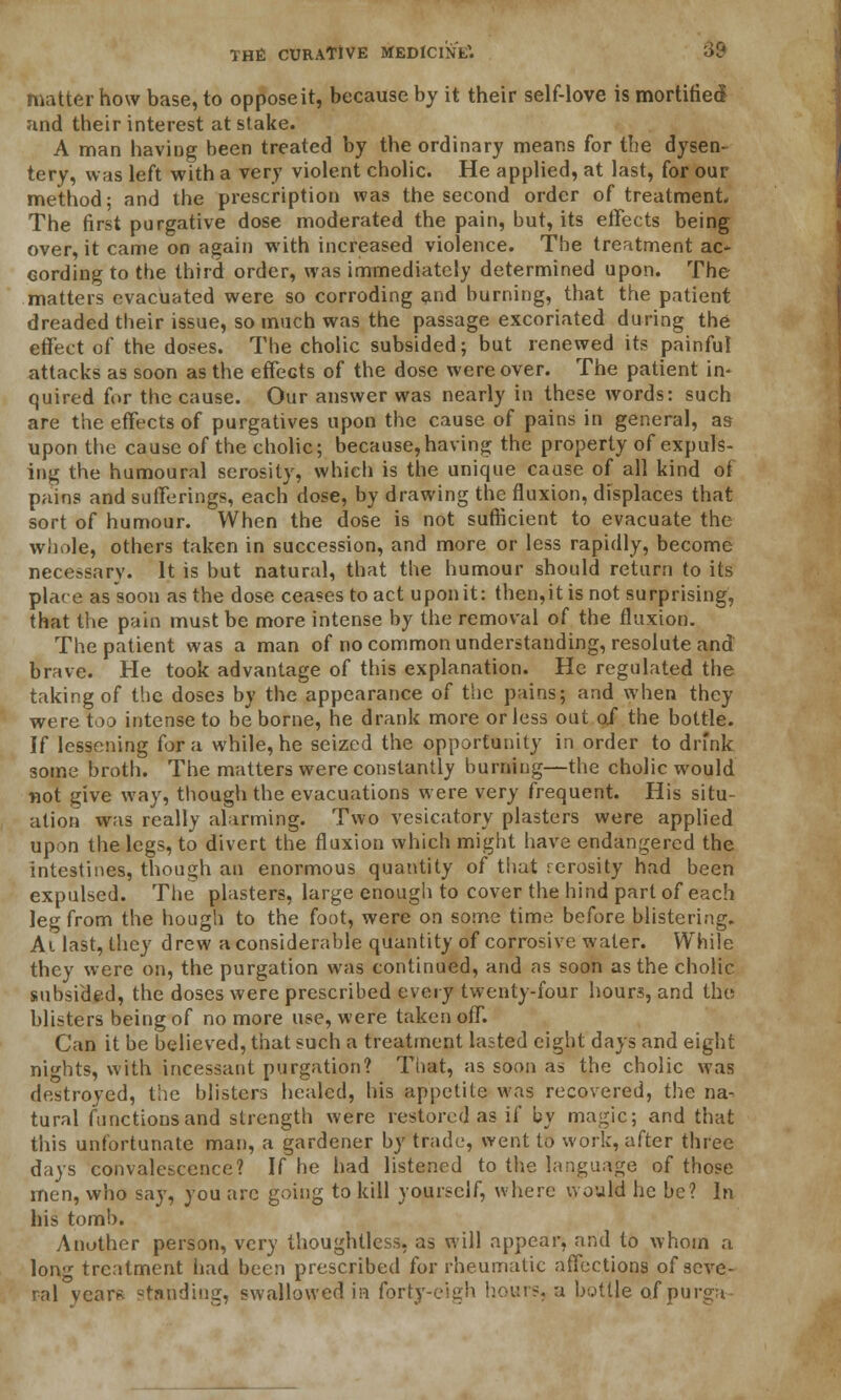 matter how base, to oppose it, because by it their self-love is mortified and their interest at stake. A man having been treated by the ordinary means for the dysen- tery, was left with a very violent cholic. He applied, at last, for our method; and the prescription was the second order of treatment. The first purgative dose moderated the pain, but, its effects being over, it came on again with increased violence. The treatment ac- cording to the third order, was immediately determined upon. The matters evacuated were so corroding and burning, that the patient dreaded their issue, so much was the passage excoriated during the effect of the doses. The cholic subsided; but renewed its painful attacks as soon as the effects of the dose were over. The patient in- quired for the cause. Our answer was nearly in these words: such are the effects of purgatives upon the cause of pains in general, as upon the cause of the cholic; because, having the property of expos- ing the humoural serosily, which is the unique cause of all kind of pains and sufferings, each dose, by drawing the fluxion, displaces that sort of humour. When the dose is not sufficient to evacuate the whole, others taken in succession, and more or less rapidly, become necessary. It is but natural, that the humour should return to its place as soon as the dose ceases to act upon it: thelitis not surprising, that the pain must be more intense by the removal of the fluxion. The patient was a man of no common understanding, resolute and brave. He took advantage of this explanation. He regulated the taking of the doses by the appearance of the pains; and when they were too intense to be borne, he drank more or less out 0/ the bottle. If lessening for a while, he seized the opportunity in order to drink some broth. The matters were constantly burning—the cholic would not give way, though the evacuations were very frequent. His situ- ation was really alarming. Two vesicatory plasters were applied upon the legs, to divert the fluxion which might have endangered the intestines, though an enormous quantity of that rerosity had been expulsed. The plasters, large enough to cover the hind part of each leg from the hough to the foot, were on some time before blistering. Ai last, they drew a considerable quantity of corrosive water. While they were on, the purgation was continued, and as soon as the cholic subsided, the doses were prescribed every twenty-four hours, and the blisters being of no more use, were taken off. Can it be believed, that such a treatment lasted eight days and eight nights, with incessant purgation? That, as soon as the cholic was destroyed, the blisters healed, his appetite was recovered, the na- tural functions and strength were restored as if by magic; and that this unfortunate man, a gardener by trade, went to work, after three days convalescence? If he had listened to the language of those men, who say, you arc going to kill yourself, where would he be? In his tomb. Anuther person, very thoughtless, as will appear, and to whom a lon'r treatment had been prescribed for rheumatic affections of seve- ral year* standing, swallowed in forty-eigh hours, a bottle of purga