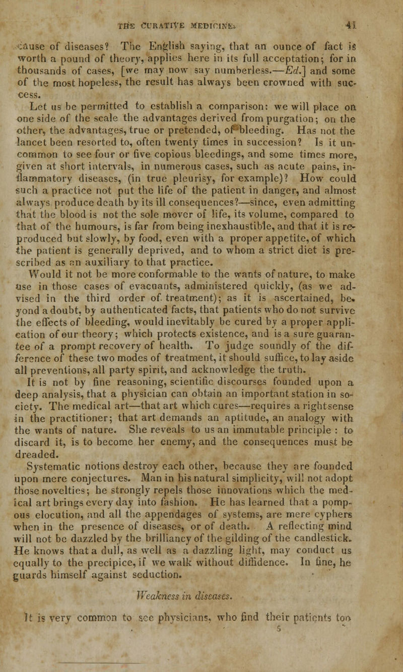 •:ause of diseases? The English saying, that an ounce of fact is worth a pound of theory, applies here in its full acceptation; for in thousands of cases, [we may now say numberless.—Erf.] and some of the most hopeless, the result has always been crowned with suc- cess. Let us be permitted to establish a comparison: we will place on one side of the scale the advantages derived from purgation; on the other, the advantages, true or pretended, of^blceding. Has not the lancet been resorted to, often twenty times in succession? Is it un- common to see four or five copious bleedings, and some times more, given at short intervals, in numerous cases, such as acute pains, in- flammatory diseases, (in true pleurisy, for example)? How could such a practice not put the life of the patient in danger, and almost always produce death by its ill consequences?—since, even admitting that the blood is not the sole mover of life, its volume, compared to that of the humours, is far from being inexhaustible, aud that it is re- produced but slowly, by food, even with a proper appetite, of which the patient is generally deprived, and to whom a strict diet is pre- scribed as fin auxiliary to that practice. Would it not be more conformable to the wants of nature, to make Use in those cases of evacuants, administered quickly, (as we ad- vised in the third order of. treatment); as it is ascertained, be% yond a doubt, by authenticated facts, that patients who do not survive the effects of bleeding, would inevitably be cured by a proper appli- cation of our theory; which protects existence, and isa sure guaran- tee of a prompt recovery of health. To judge soundly of the dif- ference of these two modes of treatment, it should suffice, to lay aside all preventions, all party spirit, and acknowledge the truth. It is not by fine reasoning, scientific discourses founded upon a deep analysis, that a physician can obtain an important station in so- ciety. The medical art—that art which cures—requires arightsense in the practitioner; that art demands an aptitude, an analogy with the wants of nature. She reveals to us an immutable principle : to discard it, is to become her enemy, and the consequences must be dreaded. Systematic notions destroy each other, because they are founded upon mere conjectures. Man in his natural simplicity, will not adopt those novelties; he strongly repels those innovations which the med- ical art brings every day into fashion. He has learned that a pomp- ous elocution, and all the appendages of systems, are mere cyphers when in the presence of diseases, or of death. A reflecting mind will not be dazzled by the brilliancy of the gilding of the candlestick. He knows that a dull, as well as a dazzling light, may conduct us equally to the precipice, if we walk without diffidence. In fine, he guards himself against seduction. IVeakncss in diseases. It is very common to see physicians, who find their patients too 5