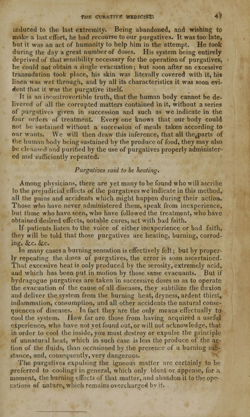 reduced to the last extremity. Being abandoned, and wishing to make a last effort, he had recourse to our purgatives. It was too late, but it was an act of humanity to help him in the attempt. He took during the day a great number of doses. His system being entirely deprived of that sensibility necessary for the operation of purgatives, he could not obtain a single evacuation; but soon after an excessive transudation took place, his skin was literally covered with it, his linen was wet through, and by all its characteristics it was soon evi- dent that it was the purgative itself. It is an incontrovertible truth, that the human body cannot be de- livered of all the corrupted matters contained in it, without a series of purgatives given in succession and such as we indicate in the four orders of treatment. Every one knows that our body could not be sustained without a succession of meals taken according to our wants. We will then draw this inference, that all thecparts of the human body being sustained by the produce of food, they may also be cleansed and purified by the use of purgatives properly administer- ed and sufficiently repeated. Purgatives said to be heating. Among physicians, there are yet many to be found who will ascribe to the prejudicial effects of the purgatives we indicate in this method, all the pains and accidents which might happen during their action. Those who have never administered them, speak from inexperience, but those who have seen, who have followed the treatment, who have obtained desired effects, notable cures, act with bad faith. If patients listen to the voice of either inexperience or bad faith, they will be told that those purgatives are heating, burning, corrod- ing, &c. &c. In many cases a burning sensation is effectively felt; but by proper- ly repeating the doses of purgatives, the error is soon ascertained. That excessive heat is only produced by the serosity, extremely acid, and which has been put in motion by those same evacuants. But if hydragogue purgatives are taken in successive doses so as to operate the evacuation of the cause of all diseases, they subtilize the fluxion and deliver the system from the burning heat, dryness, ardent thirst, inflammation, consumption, and all other accidents the natural conse- quences of diseases. In fact they are the only means effectually to cool the system. How far are those from having acquired a useful experience, who have not yet found out, or will not acknowledge, that in order to cool the inside, you must destroy or expulse the principle of unnatural heat, which in such case is less the produce of the ac- tion of the fluids, than occasioned by the presence of a burning sub- stance, and, consequently, very dangerous. The purgatives expulsing the igneous matter arc certainly to be preferred to coolings in general, which only blunt or appease, for a moment, the burning effects of that matter, and abandon it to the ope- rations ef nature,, which remains overcharged by it*