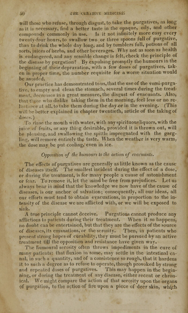 .IffE CURATIVE MEDrCINiT. will those who refuse, through disgust, to take the purgatives, as long as it is necessary, find a better taste in the opaque, oily, and other compounds commonly in use. Is it not infinitely more easy every twenty-four hours, to swallow two or three spoons full of purgative, than to drink the whole day }ong, and by tumblers full, potions of all sorts, juices of herbs, and other beverages. Why not as soon as health is endangered, and any sensible change is felt, check the principle of the disease by purgation? By expulsing promptly the humours in the beginning of their depravation, with a few doses of purgatives, tak- en in proper time, the number requisite for a worse situation would be avoided. Our practice has demonstrated to us, that the use of the vomi-parga- tive, to empty and clean the stomach, several times during the treat- ment derrcases in a great measure, the disgust of evacuants. Also* that thpse who dislike taking them in the morning, feel less or no re- ■re at all, to take them during the day-or in the evening. (This »e better explained in chapter twentieth, article of the taking of dc^os.) To rinse the mouth with water, with any spirituousliquors, with the juire of fruits, or any thing desirable, provided it is thrown out, will be pleasing, and swallowing the spittle impregnated with the garg- ling, will remove entirely the taste. When the weather is very warm, the dose may be put cooling, even in ice. Opposition of the humours to the action of evacuants. The effects of purgatives are generally as little known as the cause of diseases itself. The smallest incident during the effect of a dose, or during the treatment, is for many people a cause of astonishment or fear. To remove it, let the mind be free from prejudices. Let us always bear in mind that the knowledge we now have of the cause of diseases, is our anchor of salvation; consequently, all our ideas, all our efforts must tend to obtain evacuations, in proportion to the in- tensity of the disease we are afflicted with, or we will be exposed to sink. A true principle cannot deceive. Purgations cannot produce any afflictions to patients during their treatment. When it so happens, no doubt can be entertained, but that they are the effects of the source of diseases, its emanations, or theserosity. Then, in patients who present strong hopes of curability, they must be pursued by an active treatment till the opposition and resistance have given way. The Kumoural serosity often throws impediments in the cure of many patients: that fluxion in some, may settle in the intestinal ca- nal, in such a quantity, and of a consistence so rough, that it hardens it to such a degree as to refuse to operate, though provoked by strong and repeated doses of purgatives. This may happen in the begin- ning, or during the treatment of any disease, either recent or chron- ical. We might compare the action of that serosity upon the organs of purgation, to the action of fire upon a piece of deer skin, wh^ch