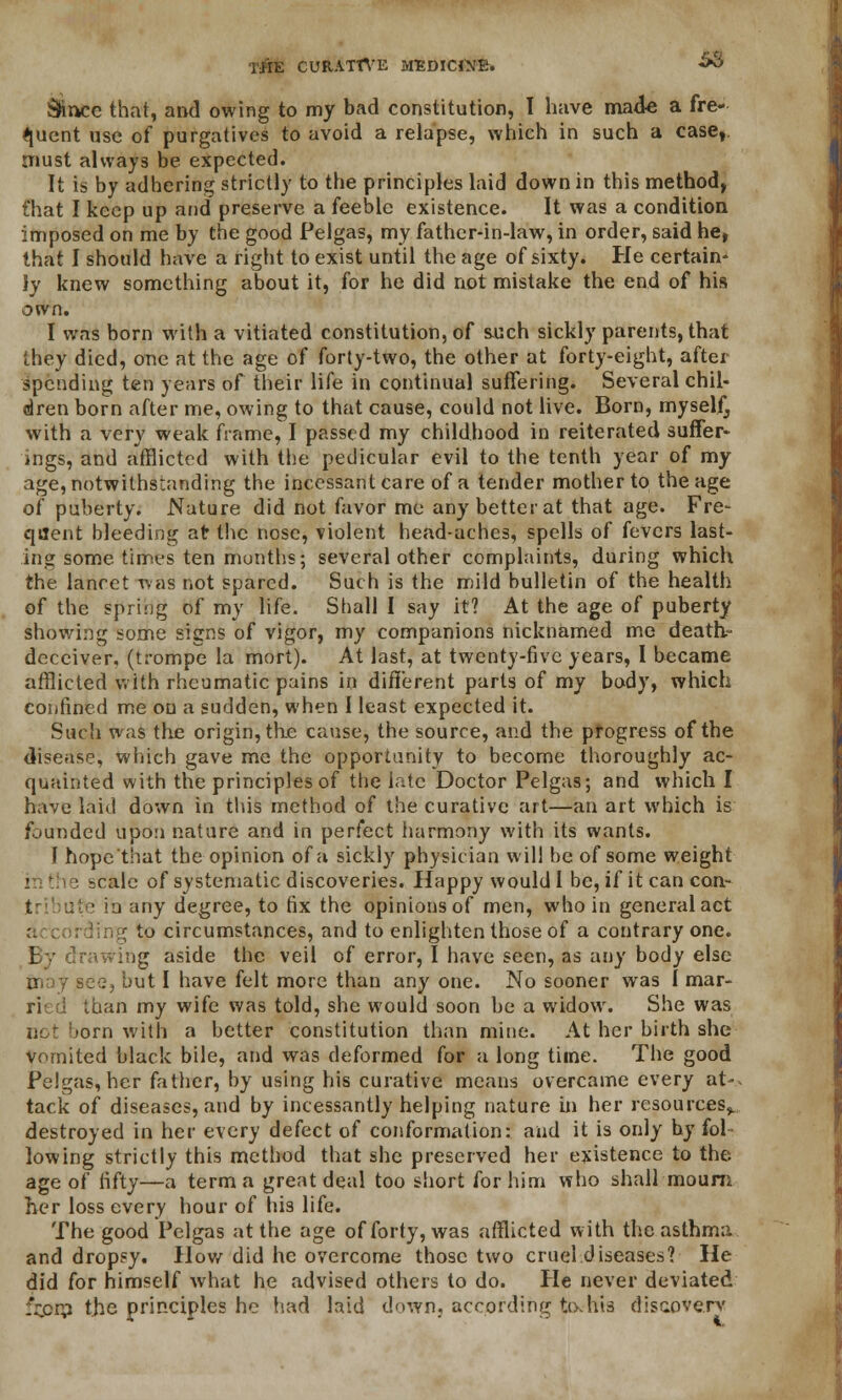 r-jfiffi CURATTVE MEDICINE. S3 Sjince that, and owing to my bad constitution, I have made a fre- quent use of purgatives to avoid a relapse, which in such a case, must always be expected. It is by adhering strictly to the principles laid down in this method, Chat I keep up and preserve a feeble existence. It was a condition imposed on me by the good Pelgas, my father-in-law, in order, said he, that I should have a right to exist until the age of sixty. He certain- ly knew something about it, for he did not mistake the end of his own. I was born with a vitiated constitution, of such sickly parents, that they died, one at the age of forty-two, the other at forty-eight, after spending ten years of their life in continual suffering. Several chil- dren born after me, owing to that cause, could not live. Born, myself, with a very weak frame, I passed my childhood in reiterated suffer- ings, and afflicted with the pedicular evil to the tenth year of my age, notwithstanding the incessant care of a tender mother to the age of puberty. Nature did not favor me any better at that age. Fre- quent bleeding at the nose, violent head-aches, spells of fevers last- ing some, times ten months; several other complaints, during which the lancet was not spared. Such is the mild bulletin of the health of the spring of my life. Shall I say it? At the age of puberty showing some signs of vigor, my companions nicknamed me death- deceiver, (trompe la mort). At last, at twenty-five years, I became afflicted with rheumatic pains in different parts of my body, which confined me on a sudden, when I least expected it. Such was the origin, tke cause, the source, and the progress of the disease, which gave me the opportunity to become thoroughly ac- quainted with the principles of the late Doctor Pelgas; and which I have laid down in this method of the curative art—an art which is founded upon nature and in perfect fiarmony with its wants. I hope'that the opinion of a sickly physician will be of some weight scale of systematic discoveries. Happy would I be, if it can con- tribute in any degree, to fix the opinions of men, who in general act to circumstances, and to enlighten those of a contrary one. rawing aside the veil of error, I have seen, as any body else may see, but I have felt more than any one. No sooner was I mar- ri than my wife was told, she would soon be a widow. She was ■orn with a better constitution than mine. At her birth she Vomited black bile, and was deformed for a long time. The good Pelgas, her father, by using his curative means overcame every at-, tack of diseases, and by incessantly helping nature in her resources,, destroyed in her every defect of conformation: and it is only by fol lowing strictly this method that she preserved her existence to the. age of fifty—a term a great deal too short for him who shall mourn her loss every hour of his life. The good Pelgas at the age of forty, was afflicted with the asthma and dropsy. How did he overcome those two cruel diseases? He did for himself what he advised others to do. He never deviated npip the principles he had laid down, according tixhis discovery