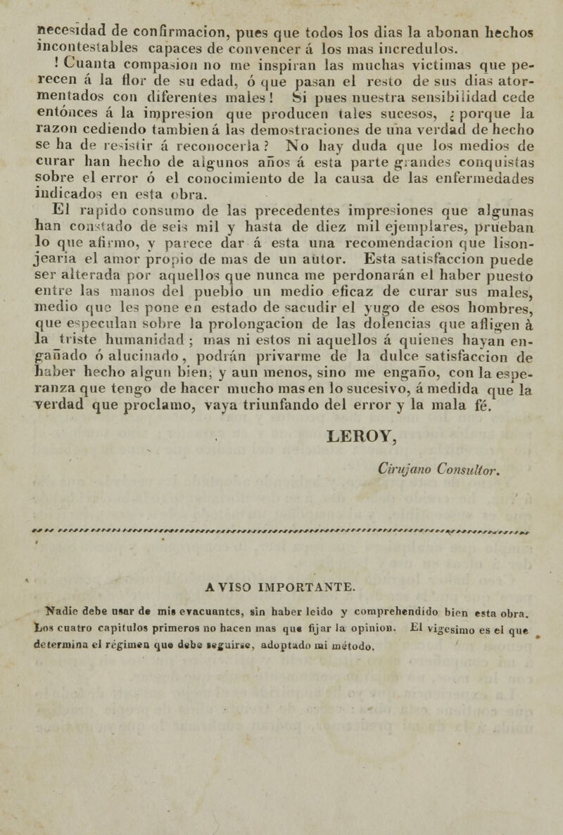 necesidad de confirmación, pues que todos los días la abonan hechos incontestables capaces de convencer á los mas incrédulos. ! Cuanta compasión no me inspiran las muchas victimas que pe- recen á la flor de su edad, ó que pasan el resto de sus dias ator- mentados con diferentes males ! ¿i pues nuestra sensibilidad cede entonces á la impresión que producen tales sucesos, ¿ porque la razón cediendo también á las demostraciones de una verdad de hecho se ha de resistir á reconocerla? No hay duda que los medios de curar han hecho de algunos años á esta parte grandes conquistas sobre el error ó el conocimiento de la causa de las enfermedades indicados en esta obra. El rápido consumo de las precedentes impresiones que algunas han constado de seis mil y hasta de diez mil ejemplares, prueban lo que afirmo, y parece dar á esta una recomendación que lison- jearía el amor propio de mas de un aUtor. Esta satisfacción puede ser alterada por aquellos que nunca me perdonarán el haber puesto entre las manos del pueblo un medio eficaz de curar sus males, medio que les pone en estado de sacudir el yugo de esos hombres, que especulan sobre la prolongación de las dolencias que afligen á la triste humanidad ; mas ni estos ni aquellos á quienes hayan en- gañado ó alucinado, podían privarme de la dulce satisfacción de haber hecho algún bien; y aun menos, sino me engaño, con la espe- ranza que tengo de hacer mucho masen lo sucesivo, ámedida que la verdad que proclamo, vaya triunfando del error y la mala fé. LEROY, Cirujano Consultor. AVISO IMPORTANTE. Nadie debe usar de mis eracuantcs, sin haber leído y comprehendído bien esta obra. Los cuatro capítulos primeros no hacen mas que fijar la opinión. El vigésimo es el que determina el régimen que debe seguirse, adoptado mi método.