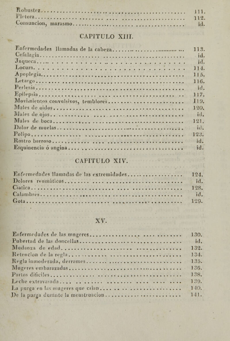 Robustez j 11. Plétora 112. Consunción, marasmo id. CAPITULO XIII. Enfermedades llamadas de la cabeza 113. Cefalagia id. Jaqueca id. Locura 114. Apoplegía 115. Letargo 116. Perlesía id. Epilepsia ] J 7. Movimientos convulsivos, temblores 11 9. Males de oídos 120. Males de ojos id. Males de boca ( 121. Dolor de muelas  ¿ . id. Pólipo 12 3. Rostro barroso c . .. . id. Esquinencia ó angina id. CAPITULO XIV. Enfermedades llamadas de las extremidades 124. Dolores reumáticos id. Ciática 128. Calambres id. Gota , 129. XV. Enfermedades de las mugeres 130. Pubertad de las doncellas id. Mudanza de edad 132. Retención de la regla , ] 34. Regla inmoderada, derrames 135. Mugeres embarazadas 1 36. Parios difíciles 138. Lecbe extravasada 139. La purga en las mugeres que crian 140. De la purga durante la menstruación 141.