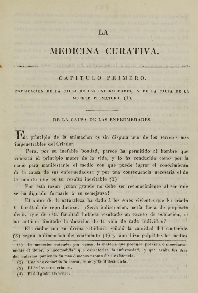 LA MEDICINA CURATIVA. CAPITULO PRIMERO. EXPLICACIÓN DE LA CAUSA DE LAS ENFERMEDADES. Y DE LA CAUSA DE LA MUERTE PREMATURA (1). DE LA CAUSA DE LAS ENFERMEDADES. E |r. principio de la animación os sin disputa uno de los secretos mas impenetrables del Criador. Pero, por su inefable bondad, parece ha permitido al hombre que conozca el principio motor de la vida, y lo ha conducido como por la mano para manifestarle el medio con que puede lograr el conocimiento de la causa de sus enfermedades; y por una consecuencia necesaria el de la muerte que es su resulta inevitable (2) Por esta razón ¡ cuan grande no debe ser reconocimiento al ser que se ha dignado formarle á su semejanza! El autor de la naturaleza ha dado á los seres vivientes que ha criad* la facultad de reproducirse. ¿Sería indiscreción, sería fuera de propósito decir, que de esta facultad hubiera resultado un exceso de población, si no hubiera limitado la duración de la vida de cada individuo? El criador con su divina sabiduría señaló la cantidad del contenido (3) según la dimensión del continente (t) y aun hizo palpables los medios (1) Es menester entender por rausa, la materia que produce próxima ó inmediata^ tóente el dolor, ó incomodidad rj.ie caracteriza la enfermedad, y que acaba los dias del enfermo poniendo fin mas ó menos pronto á su existencia. (2) Una vez conocida la causa, es muy fácil destruirla. (3) El de los seres criados. (4) El ¿el globo terrestre.