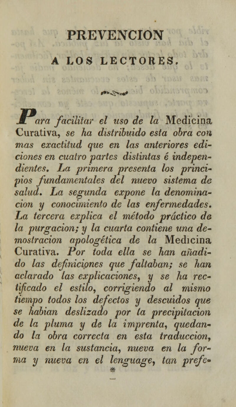 PREVENCIÓN A LOS LECTORES. í»*^^*» jLara facilitar el uso de la Medicina Curativa, se ha distribuido esta obra con mas exactitud que en las anteriores edi- ciones en cuatro partes distintas é indepen- dientes. La primera presenta los princi- pios fundamentales del nuevo sistema de salud. La segunda expone la denomina- ción y conocimiento de las enfermedades. La tercera explica el método práctico de la purgación; y la cuarta contiene una de- mostración apologética de la Medicina Curativa. Por toda ella se han añadi- do las definiciones que faltaban; se han aclarado las explicaciones, y se ha rec- tificado el estilo, corrigiendo al mismo tiempo todos los defectos y descuidos que se habían deslizado por la precipitación de la pluma y de la imprenta, quedan- do la obra correcta en esta traducción, nueva en la sustancia, nueva en la for- ma y nueva en el lenguage, tan prefe»