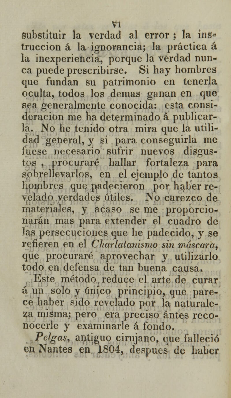 Substituir la verdad al error ; la ins- trucción á la ignorancia; la práctica á la inexperiencia, porque la verdad nun- ca puede prescribirse. Si hay hombres que fundan su patrimonio en tenerla oculta, todos los demás ganan en que sea generalmente conocida: esta consi- deración me ha determinado á publicar- la. No he tenido otra mira que la utili- dad general, y si para conseguirla me fuese necesario sufrir nuevos disgus- tos , procuraré hallar fortaleza para sobrellevarlos, en el ejemplo de tantos hombres que padecieron por haber re- velado verdades útiles. No carezco de materiales, y acaso se me proporcio- narán mas para extender el cuadro de las persecuciones que he padecido, y se refieren en el Charlatanismo sin máscara, que procuraré aprovechar y utilizarlo todo en defensa de tan buena causa. Este método .reduce el arte de curar á un solo y único principio, que pare- ce haber sido revelado por la naturale- za misma; pero era preciso antes reco- nocerle y examinarle á fondo. Pclgas, antiguo cirujano, que falleció en Nantes en 1804, después de haber