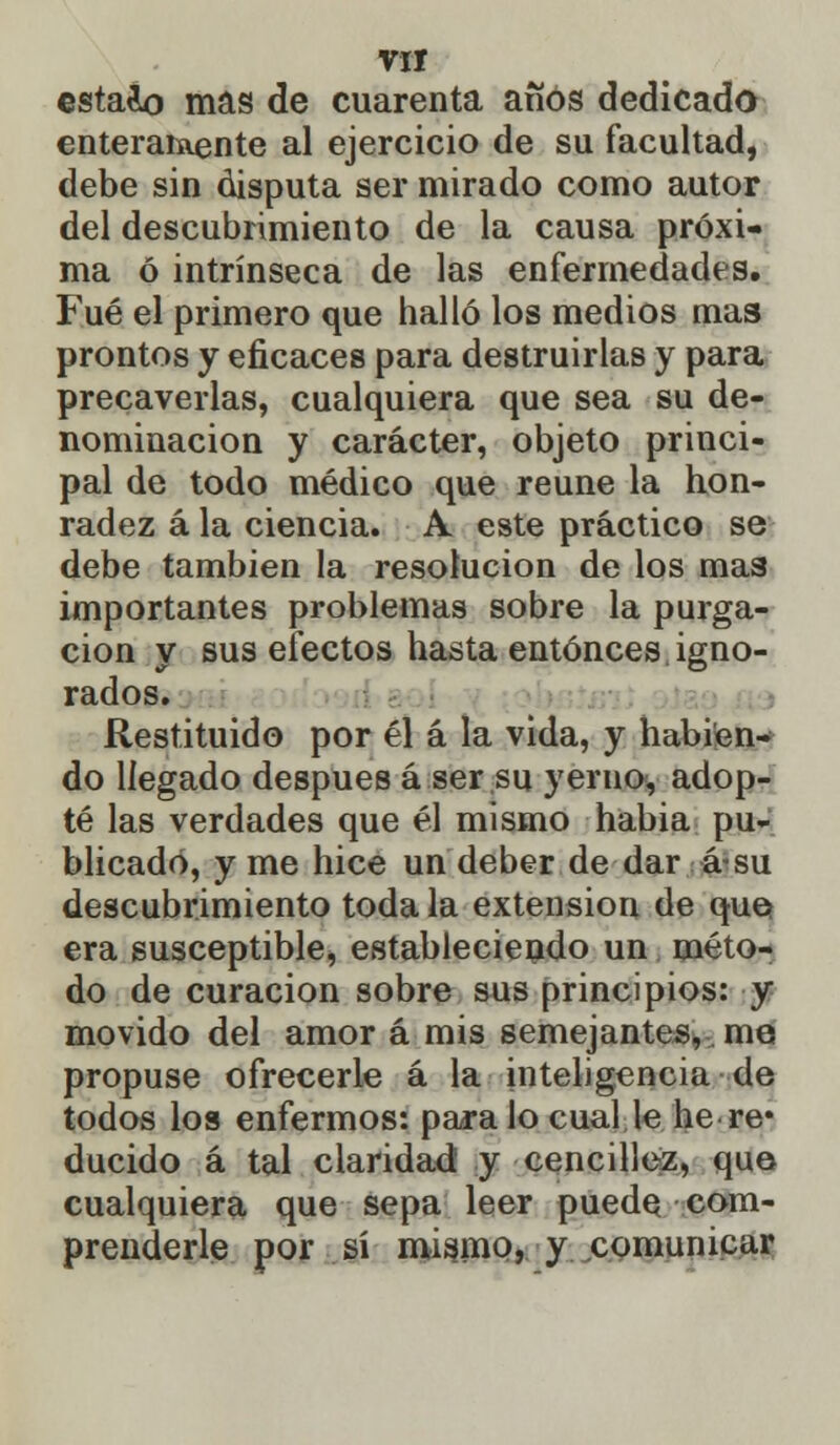 estaco mas de cuarenta años dedicado enteraiaente al ejercicio de su facultad, debe sin disputa ser mirado como autor del descubrimiento de la causa próxi- ma ó intrínseca de las enfermedades. Fué el primero que halló los medios mas prontos y eficaces para destruirlas y para precaverlas, cualquiera que sea su de- nominación y carácter, objeto princi- pal de todo médico que reúne la hon- radez á la ciencia. A este práctico se debe también la resolución de los mas importantes problemas sobre la purga- ción y sus efectos hasta entonces igno- rados. Restituido por él á la vida, y habien- do llegado después á ser su yeruo, adop- té las verdades que él mismo habia pu- blicado, y me hice un deber de dar á su descubrimiento toda la extensión de que era susceptible, estableciendo un méto- do de curación sobre sus principios: y movido del amor á mis semejantes, me propuse ofrecerle á la inteligencia de todos los enfermos: paralo cual le he re* ducido á tal claridad y cencillez, que cualquiera que sepa leer puede com- prenderle por sí mismo, y comunicar