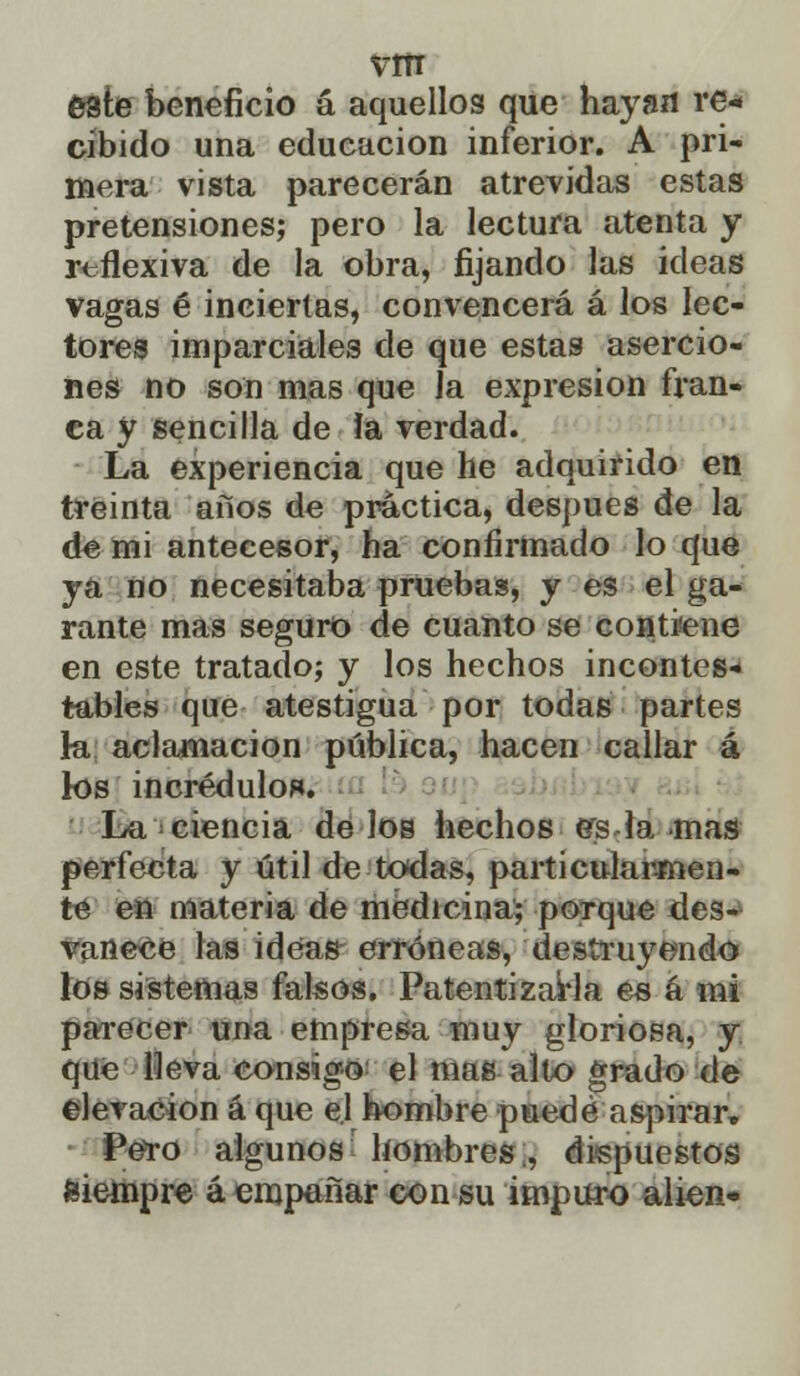 este beneficio á aquellos que hayan re- cibido una educación inferior. A pri- mera vista parecerán atrevidas estas pretensiones; pero la lectura atenta y reflexiva de la obra, fijando las ideas vagas é inciertas, convencerá á los lec- tores imparciales de que estas asercio- nes no son mas que la expresión fran- ca y sencilla de ía verdad. La experiencia que he adquirido en treinta aíios de práctica, después de la de mi antecesor, ha confirmado lo que ya no necesitaba pruebas, y es el ga- rante mas seguro de cuanto se contiene en este tratado; y los hechos incontes- tables que atestigua por todas partes h. aclamación pública, hacen callar á los incrédulo*. La ciencia de los hechos es la mas perfecta y útil de todas, particularmen- te en materia de medicina; porque des- vanece las ideas erróneas, destruyendo los sistemas falsos. Patentizarla es á mi parecer una empresa muy gloriosa, y que lleva consigo el mas alto grado de elevación á que el hombre puede aspirar» Pero algunos hombres., dispuestos siempre á empañar con su impuro alien»