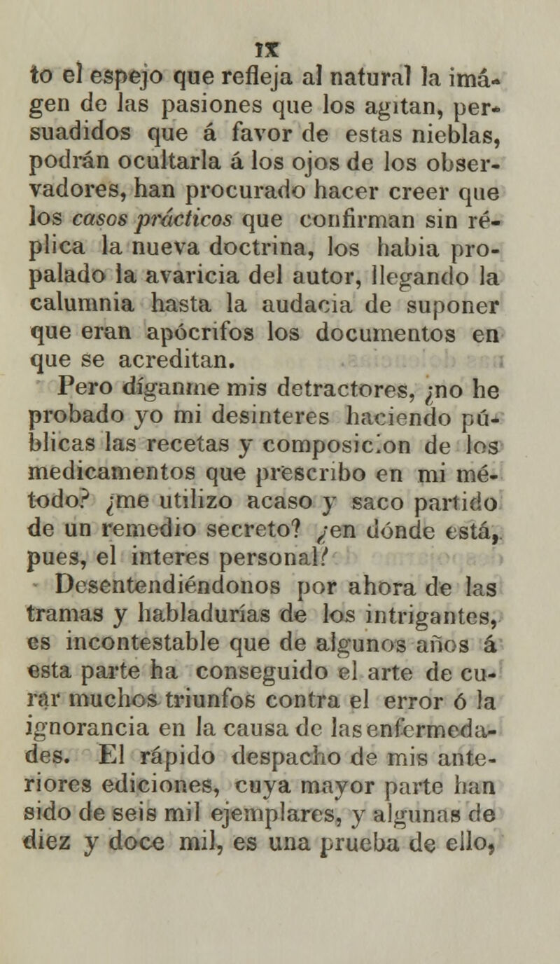 gen de las pasiones que los agitan, per- suadidos que á favor de estas nieblas, podran ocultarla á los ojos de los obser- vadores, han procurado hacer creer que los casos prácticos que confirman sin ré- plica la nueva doctrina, los habia pro- palado la avaricia del autor, llegando la calumnia hasta la audacia de suponer que eran apócrifos los documentos en que se acreditan. Pero díganme mis detractores, ;no he probado yo mi desinterés haciendo pú- blicas las recetas y composición de los medicamentos que prescribo en mi mé- todo? ¿me utilizo acaso y saco partido de un remedio secreto? ¿en dónde está, pues, el interés personal!* Desentendiéndonos por ahora de las tramas y habladurías de los intrigantes, es incontestable que de algunos años á esta parte ha conseguido el arte de cu- rar muchos triunfos contra el error ó la ignorancia en la causa de las enfermeda- des. El rápido despacho de mis ante- riores ediciones, cuya mayor parte han sido de seis mil ejemplares, y algunas de diez y doce mil, es una prueba de eilo,