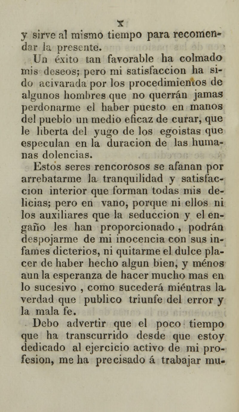 y sirve al mismo tiempo para recomen- dar la presente. Un éxito tan favorable ha colmado mis deseos; pero mi satisfacción ha si- do acivarada por los procedimientos de algunos hombres que no querrán jamas perdonarme el haber puesto en manos del pueblo un medio eficaz de curar, que le liberta del yugo de los egoístas que especulan en la duración de las huma- nas dolencias. Estos seres rencorosos se afanan por arrebatarme la tranquilidad y satisfac- ción interior que forman todas mis de- licias; pero en vano, porque ni ellos ni los auxiliares que la seducción y el en- gaño les han proporcionado, podrán despojarme de mi inocencia con sus in- fames dicterios, ni quitarme el dulce pla- cer de haber hecho algún bien, y menos aun la esperanza de hacer mucho mas en lo sucesivo , como sucederá mientras la- verdad que publico triunfe del error y la mala fe. Debo advertir que el poco tiempo que ha transcurrido desde que estoy dedicado al ejercicio activo de mi pro- fesión, me ha precisado á trabajar mu-