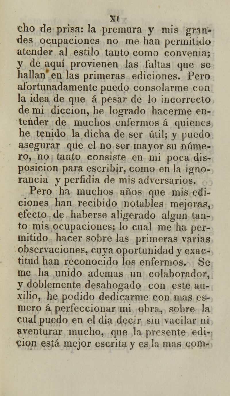 Xt cho de prisa: la premura y mis gran- des ocupaciones no me han permitido atender al estilo tanto como convenia; y de aquí provienen las faltas que se hallan* en las primeras ediciones. Pero afortunadamente puedo consolarme con la idea de que á pesar de lo incorrecto de mi dicción, he logrado hacerme en- tender de muchos enfermos á quienes he tenido la dicha de ser útil; y puedo asegurar que el no ser mayor su núme- ro, no tanto consiste en mi poca dis- posición para escribir, como en la igno- rancia y perfidia de mis adversarios. Pero ha muchos años que mis edi- ciones han recibido notables mejoras, efecto de haberse aligerado algún tan- to mis ocupaciones; lo cual me ha per- mitido hacer sobre las primeras varias observaciones, cuya oportunidad y exac- titud han reconocido los enfermos. Se me ha unido ademas un colaborador, y doblemente desahogado con este au- xilio, he podido dedicarme con mas es- mero á perfeccionar mi obra, sobre la cual puedo en el dia decir sin vacilar ni aventurar mucho, que la presente edi- ción está mejor escrita y es la mas com-