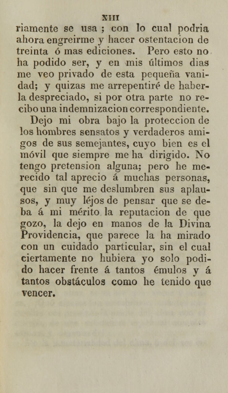 riamente se usa ; con lo cual podria ahora engreírme y hacer ostentación de treinta ó mas ediciones. Pero esto no ha podido ser, y en mis últimos dias me veo privado de esta pequeña vani- dad; y quizas me arrepentiré de haber- la despreciado, si por otra parte no re- cibo una indemnización correspondiente. Dejo mi obra bajo la protección de los hombres sensatos y verdaderos ami- gos de sus semejantes, cuyo bien es el móvil que siempre me ha dirigido. No tengo pretensión alguna; pero he me- recido tal aprecio á muchas personas, que sin que me deslumhren sus aplau- sos, y muy lejos de pensar que se de- ba á mi mérito la reputación de que gozo, la dejo en manos de la Divina Providencia, que parece la ha mirado con un cuidado particular, sin el cual ciertamente no hubiera yo solo podi- do hacer frente á tantos émulos y á tantos obstáculos como he tenido que vencer.